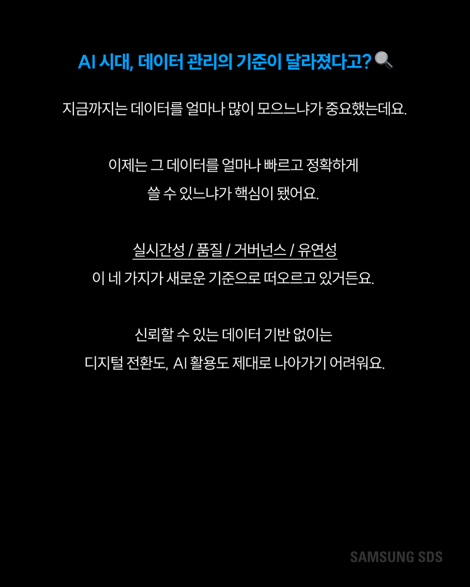 samsungsds's tweet photo. 데이터, 많이 쌓는 게 정답일까요? 🤔

지금까지는 데이터를 얼마나 많이 모으느냐가 중요했는데요.

이제는 기준이 완전히 달라졌어요.

실시간으로 최신 상태를 유지할 수 있는지, 필요할 때 바로 꺼내 쓸 수 있는지

AI 결과까지 믿고 활용할 수 있는지가 핵심이 된 거예요.

데이터를 많이 가진 기업이 아니라 데이터를 제대로 관리하는 기업이 앞서가는 시대가 됐어요.

실시간 데이터·데이터 제품화·데이터 품질·레이크하우스·AI 거버넌스

데이터 관리의 핵심 5가지를 같이 살펴봐요 👇

#삼성SDS #데이터관리 #AI #레이크하우스 #데이터품질