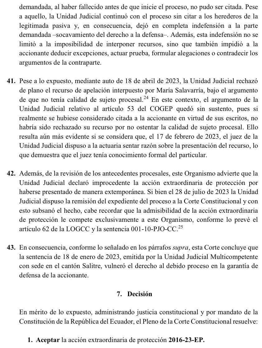 VeronicaLHM's tweet photo. 🔵 Sobre la citación de la demanda y el fallecimiento de una de las partes procesales – referencia al caso concreto

#LaCortedice que el COGEP como norma procesal aplicable, en su Art. 107 señala que la citación con la demanda es una solemnidad sustancial común a todos los procesos. 
 
🔹A su vez, el Art. 68.1 de la misma norma, determina que “si alguno de los litigantes fallece, se notificará a sus herederos para que comparezcan al proceso”. 
 
🔹De la misma manera, su Art. 58 establece que “a las y los herederos conocidos se citará personalmente o por boleta. A las o los herederos desconocidos se citará a través de uno de los medios de comunicación, en la forma prevista en este Código”. 
 
🔹En este sentido, dice la Corte, si bien es cierto que el Art. 58 del COGEP ordena citar personalmente o por boleta a los herederos conocidos y a través de los medios de comunicación a los desconocidos, dicha exigencia no puede oponerse a un operador jurisdiccional cuando no ha tenido noticia por ningún medio de la muerte de una de las partes procesales. 
 
▶️De la revisión del expediente se advierte que G. Osorio presentó la demanda por demarcación de linderos en contra de D. Villacrés sin mencionar ningún particular sobre su fallecimiento. 

▶️Así también, se observa que el juez no tuvo noticia de la muerte de D. Villacrés sino hasta el 2 de septiembre de 2022, fecha en la cual, la accionante compareció mediante escrito y anexó el acta de defunción de su madre. 

▶️Por lo tanto, no podía exigírsele al juez que cite a los herederos de la Señora D. Villacrés. 
 
▶️Sin embargo, el Art. 110 del COGEP determina que la nulidad deberá ser declarada de oficio o a petición de parte en el momento que se ha producido la omisión de una solemnidad sustancial. 

▶️Por su parte, el Art. 108 indica que la nulidad por falta de citación se declarará cuando esta omisión haya impedido que la o el demandado deduzca sus excepciones o haga valer sus derechos. 
 
▶️La Corte señaló que, desde el momento en el que la accionante informó del fallecimiento de su madre, se pudo evidenciar la omisión de una solemnidad sustancial como es la citación -violación de una norma procesal-, pues la demandada al haber fallecido antes de que inicie el proceso, no pudo ser citada. 

▶️Pese a aquello, la Unidad Judicial continuó con el proceso sin citar a los herederos de la legitimada pasiva y, en consecuencia, dejó en completa indefensión a la parte demandada -socavamiento del derecho a la defensa-. 

▶️Además, esta indefensión no se limitó a la imposibilidad de interponer recursos, sino que también impidió a la accionante deducir excepciones, actuar prueba, formular alegaciones o contradecir los argumentos de la contraparte. 
 
Sentencia No. 2016-23-EP/25