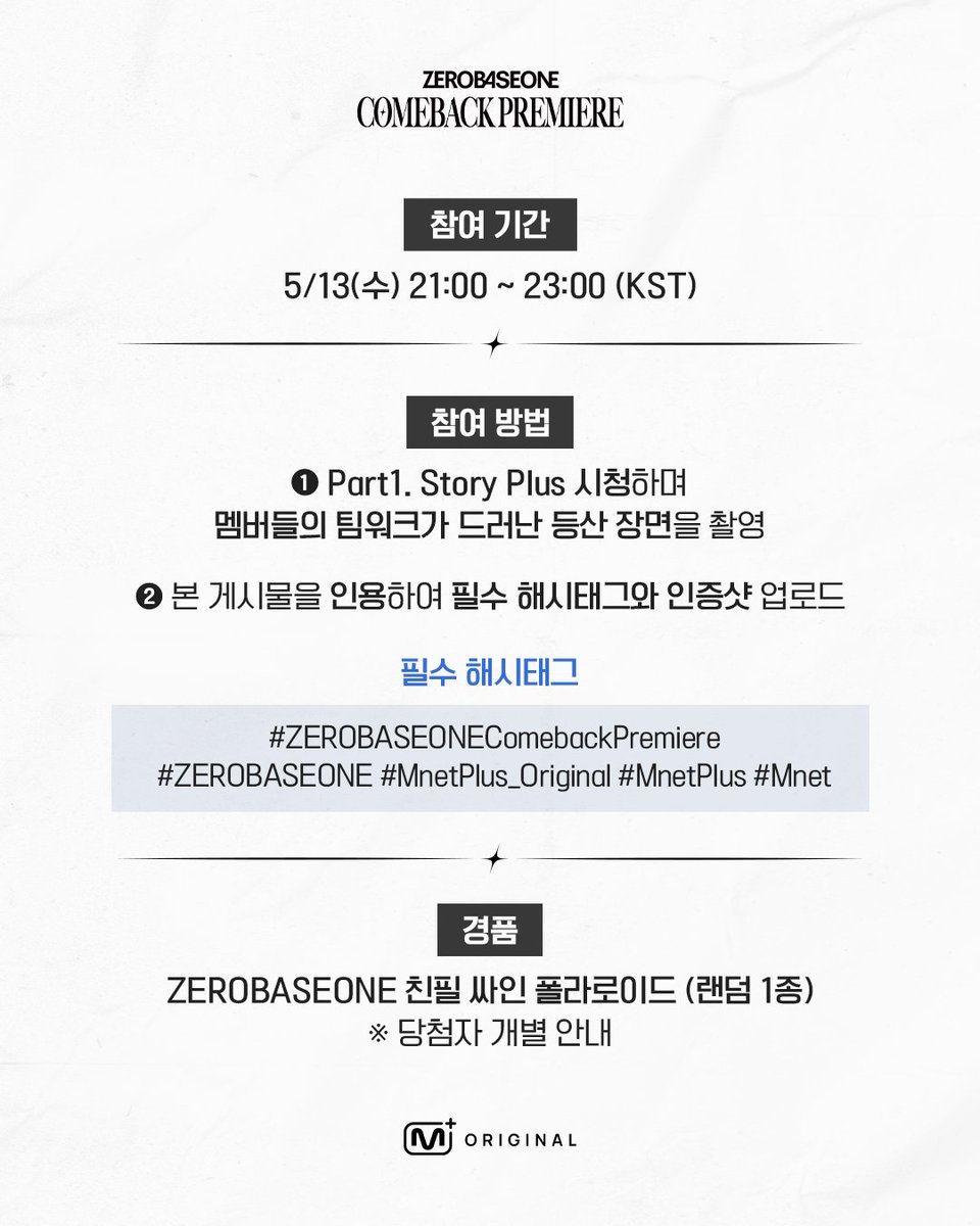 mnetplus_og's tweet photo. [#ZB1ComebackPremiere/#MnetPlus_Original] 𝐏𝐚𝐫𝐭𝟏. Viewing Verification Event💙

Watch 〈ZEROBASEONE Comeback Premiere〉
𝐏𝐚𝐫𝐭𝟏. 𝐒𝐭𝐨𝐫𝐲 𝐏𝐥𝐮𝐬 and win a hand-signed ZEROBASEONE polaroid!

📌Event Period: May 13(Wed) 21:00 ~ 23:00 (KST)

📌How to Participate
① Watch Part1. Story Plus and capture a hiking scene that highlights ZB1’s teamwork.
     ※ Mnet Plus Live&VOD, Mnet Original Airing All OK
② Quote this event post and upload your proof shot with the required hashtags!

💙Required Hashtags
#ZEROBASEONEComebackPremiere 
#ZEROBASEONE #MnetPlus_Original #MnetPlus #Mnet

📌Event Prize: Hand-signed ZEROBASEONE Polaroid (1 Random)

📌Notice
- The event details may be changed without prior notice.
- Only public accounts are eligible to participate in the event and winners will be notified individually.
- Personal information may be requested for prize delivery upon winning and failure to confirm information within the designated period may result in prize cancellation.
- Open only to Korean Nationals aged 14 and above (born on or before May 13, 2012), Foreign Nationals aged 16 and above (born on or before May 13, 2010) based on national ID or passport.

〈ZEROBASEONE Comeback Premiere〉 Enjoy All the Content on
𝐌𝐧𝐞𝐭 𝐏𝐥𝐮𝐬 👉https://t.co/btw42jOSTe

〈Mnet Plus ZEROBASEONE Comeback Premiere〉
 𝐏𝐚𝐫𝐭𝟏. 𝐒𝐭𝐨𝐫𝐲 𝐏𝐥𝐮𝐬 ✦ 5/13(Wed) 9PM 𝗠𝗻𝗲𝘁 𝗣𝗹𝘂𝘀·𝗠𝗻𝗲𝘁 Release
 𝐏𝐚𝐫𝐭𝟐. 𝐒𝐭𝐚𝐠𝐞 𝐏𝐥𝐮𝐬 ✦ 5/18(Mon) 9PM 𝗠𝗻𝗲𝘁 𝗣𝗹𝘂𝘀·𝗠𝗻𝗲𝘁 Release

--
[#제베원컴백프리미어/#MnetPlus_Original] 𝐏𝐚𝐫𝐭𝟏. 시청 인증 이벤트💙

〈제로베이스원 컴백 프리미어〉 𝐏𝐚𝐫𝐭𝟏. 𝐒𝐭𝐨𝐫𝐲 𝐏𝐥𝐮𝐬 시청하고
ZEROBASEONE 친필 싸인 폴라로이드 받아가세요!

📌참여 기간: 5/13(수) 21:00 ~ 23:00 (KST)

📌참여 방법
① Part1. Story Plus 시청하며 멤버들의 팀워크가 드러난 등산 장면을 촬영
    ※ Mnet Plus 라이브&VOD, Mnet 본방송 모두 OK
② 본 게시물을 인용하여 필수 해시태그와 함께 인증샷 업로드!

💙필수 해시태그
#ZEROBASEONEComebackPremiere
#ZEROBASEONE #MnetPlus_Original #MnetPlus #Mnet

📌경품: ZEROBASEONE 친필 싸인 폴라로이드 (랜덤 1종)

📌유의사항
- 이벤트는 사전 고지 없이 변경될 수 있습니다.
- 공개 계정에 한하여 참여 가능하며 당첨 안내는 당첨자에 한하여 개별 안내 예정입니다.
- 당첨 시 경품 발송을 위한 개인정보를 요구할 수 있으며 기한 내 정보가 확인되지 않으면 당첨이 취소될 수 있습니다.
- 주민등록증 or 여권 기준 내국인 만 14세 이상(2012년 5월 13일 이전 출생자), 외국인 만 16세 이상(2010년 5월 13일 이전 출생자)만 참여 가능합니다.

〈제로베이스원 컴백 프리미어〉의 모든 콘텐츠를 즐길 수 있는 곳,
𝐌𝐧𝐞𝐭 𝐏𝐥𝐮𝐬 👉https://t.co/btw42jOSTe

〈Mnet Plus ZEROBASEONE Comeback Premiere〉
 𝐏𝐚𝐫𝐭𝟏. 𝐒𝐭𝐨𝐫𝐲 𝐏𝐥𝐮𝐬 ✦ 5/13(수) 저녁 9시 𝗠𝗻𝗲𝘁 𝗣𝗹𝘂𝘀·𝗠𝗻𝗲𝘁 공개
 𝐏𝐚𝐫𝐭𝟐. 𝐒𝐭𝐚𝐠𝐞 𝐏𝐥𝐮𝐬 ✦ 5/18(월) 저녁 9시 𝗠𝗻𝗲𝘁 𝗣𝗹𝘂𝘀·𝗠𝗻𝗲𝘁 공개

#MnetPlusZEROBASEONEComebackPremiere #ZEROBASEONEComebackPremiere #ComebackPremiere
#ZEROBASEONE #ZB1 #제로베이스원 #엠넷플러스오리지널 #Mnet #엠넷