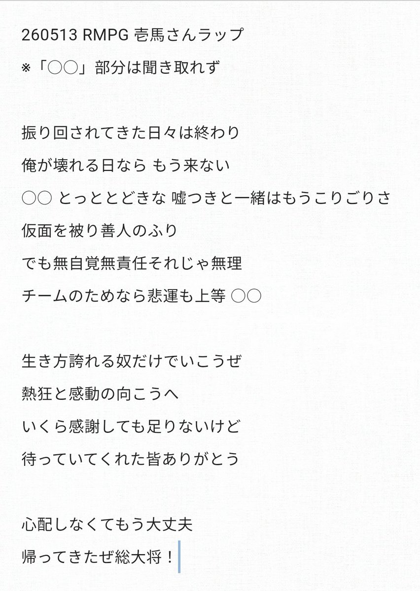 kyumin_ny's tweet photo. 260513 RMPG 壱馬さんラップ

振り回されてきた日々は終わり
俺が壊れる日なら もう来ない
○○ とっととどきな 嘘つきと一緒はもうこりごりさ
仮面を被り善人のふり
でも無自覚無責任それじゃ無理
チームのためなら悲運も上等
○○

生き方誇れる奴だけでいこうぜ
熱狂と感動の向こうへ
いくら感謝しても足りないけど
待っていてくれた皆ありがとう

心配しなくてもう大丈夫
帰ってきたぜ総大将！
 #RMPG
 #川村壱馬