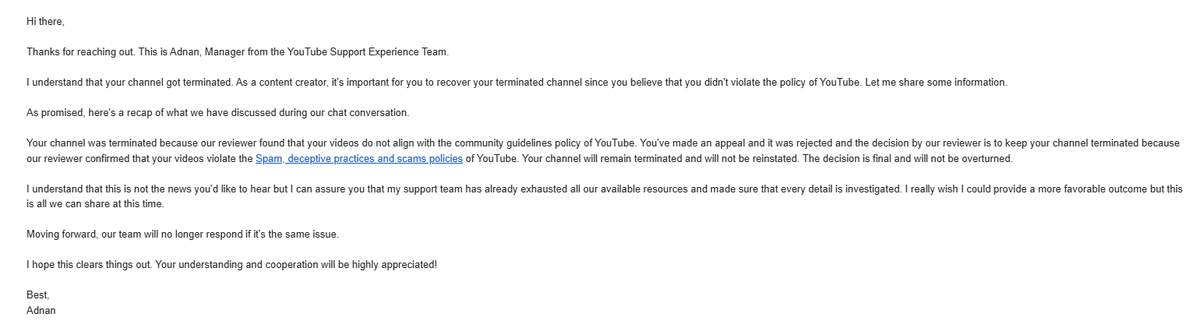 NamexProdby's tweet photo. So... YouTube terminated my channel for “Spam, deceptive practices and scams.”
What I did was, I repeatedly asked YouTube Support for the specific reason: which video, title, thumbnail, description, link, comment, or channel activity allegedly violated the policy; They refused to provide it multiple times. Their final email now only repeats the broad policy category once again, says the decision is final, says they cannot share anything else, and says they will no longer respond about the same issue???

As an EU user, I requested a proper statement of reasons under the Digital Services Act. Of course, they still refused to identify the factual basis of the enforcement decision.

I had:
- No scam links
- No deceptive redirects
- No misleading thumbnails
- No misleading descriptions
- No content that tricked users

So how can YouTube terminate an entire channel, refuse to say what caused it, block my contacting attempts and still call that a fair review? @TeamYouTube