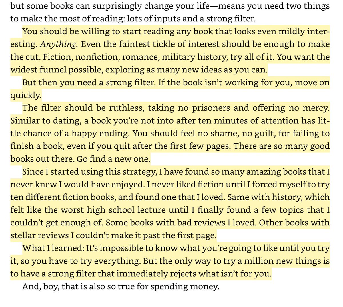 init_adam's tweet photo. There are more than four million books for sale in the English language.

I've always felt a little guilty about starting books and not finishing them, like it's a bad habit, and that I should finish what I started.

But this passage from @morganhousel 's Art of Spending book has flipped that idea on its head for me and I really like it.

Housel says "I want to start reading as many books as possible, but finish few of them"

Why?

Because there are so many good books out there. You should be willing to start any book that looks mildly interesting. If it doesn't work for you within 10 minutes, move on! No guilt, no shame, no obligations.

And it connects to larger idea: The only way to find what you're going to like in life is by trying new things. 

So try as many as possible and move on quickly if it's not for you