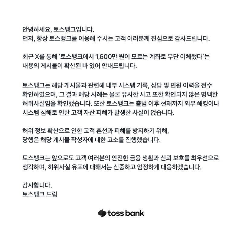 안녕하세요, 토스뱅크입니다.

먼저, 항상 토스뱅크를 이용해 주시는 고객 여러분께 진심으로 감사드립니다.

최근 X를 통해 ‘토스뱅크에서 1,600만 원이 모르는 계좌로 무단 이체됐다’는 내용의 게시물이 확산된 바 있어 안내드립니다.

토스뱅크는 해당 게시물과 관련해 내부 시스템 기록, 상담 및