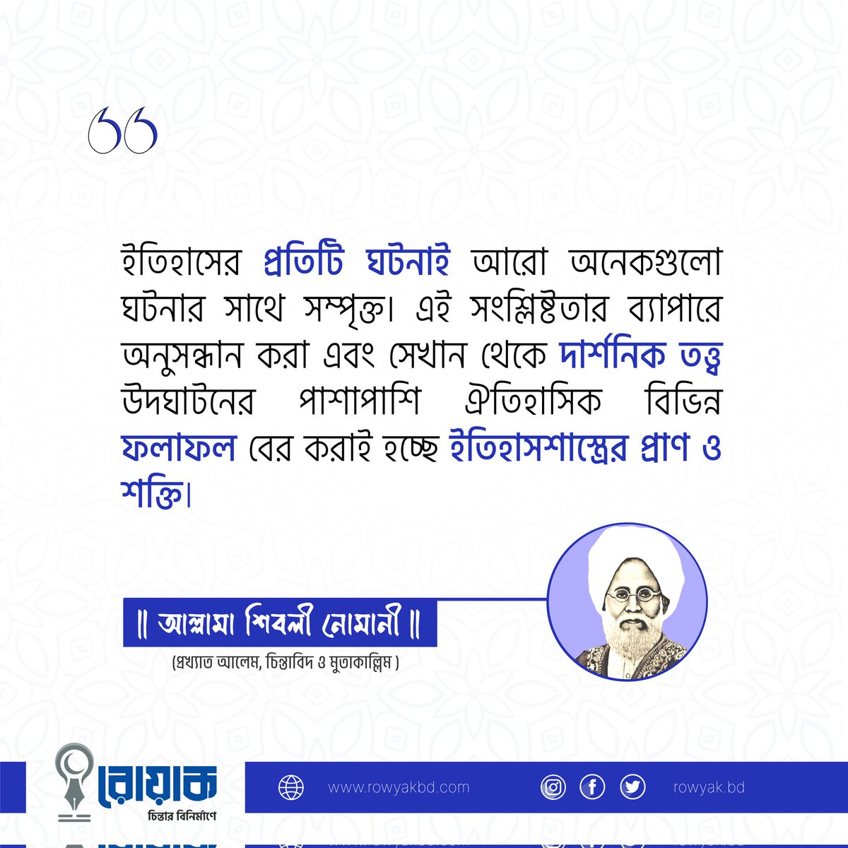 RowyakBD's tweet photo. "ইতিহাসের প্রতিটি ঘটনাই আরো অনেকগুলো ঘটনার সাথে সম্পৃক্ত। এই সংশ্লিষ্টতার ব্যাপারে অনুসন্ধান করা এবং সেখান থেকে দার্শনিক তত্ত্ব উদঘাটনের পাশাপাশি ঐতিহাসিক বিভিন্ন ফলাফল বের করাই হচ্ছে ইতিহাসশাস্ত্রের প্রাণ ও শক্তি।"

- আল্লামা শিবলী নোমানী
(প্রখ্যাত আলেম, চিন্তাবিদ ও মুতাকাল্লিম) https://t.co/5joKYn7MKE