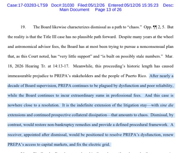 cate_long's tweet photo. Prepa bondholders filed a reply on their motion to lift the litigation stay to either appoint a receiver for the utility or seek dismissal of the bankruptcy (in it's 9th year) #muniland. 

The OBoard contends a receiver or dismissal would create "chaos" but bondholders point out that it is the extended litigation stay which has created "chaos" at the utility since the OBoard sat around for 9 years, paid exorbitant fees to advisors & basically changed nothing. 

Of course @proskauer & @mckinsey want to extend the bankruptcy as long as possible because they continue to rack up 100s of millions of dollars in fees.

++++++

"After nearly a decade of Board supervision, PREPA continues to be plagued by dysfunction and poor reliability, while the Board continues to incur extraordinary sums in professional fees. 

And this case is nowhere close to a resolution. It is the indefinite extension of the litigation stay—with sine die extensions and continued prospective collateral dissipation—that amounts to chaos. 

Dismissal, by contrast, would restore non-bankruptcy remedies and provide a defined procedural framework. A receiver, appointed after dismissal, would be positioned to resolve PREPA’s dysfunction, renew PREPA’s access to capital markets, and fix the electric grid." 

(BH reply, page 13 - left below)

++++

The bondholders reply is the most succinct argument I've seen for lifting the stay & moving the OBoard out of operational oversight of the utility. 

My reasons for lifting the stay:

1) The OBoard has done nothing to ensure that Prepa has caught up on their financials. In fact I don't think there is even a current contract w/ Prepa's auditor KPMG for auditing the 2023 financials. Meanwhile the OBoard is paying E&Y over $14 million a year to do some kind of accounting or consulting (middle below from OB's Feb 2026 actuals to budget) 
2) The OBoard took a ridiculous position in the FY2025 fiscal plan that every expense of Luma/Quanta $PWR & Genera was an operating expense (which the Energy Bureau says is BS). 
3) The OBoard never appeared to investigate why $PWR asserted there was no liquidity to pay for work while simultaneously there were few federal reimbursements happening. This surfaced over the last few years.
4) The FIFTH AMENDED plan of adjustment is clearly not confirmable for multiple reasons:
== the 2025 Prepa fiscal plan used the massively bloated "operating & maintanance" expense numbers that the Energy Bureau has determined are really capex and  must be covered w/ federal funds. 
== The OBoard has not certified a new fiscal plan for 2026 and Promesa says the full appointed OBoard must be in place for this to happen. Since President Trump dismissed six OB members last August & the district court only reinstated three members there is not sufficient membership to met the requirements of Promesa & certify a new fiscal plan. 
== Promesa requires the fiscal plan be consistent with the plan of adjustment and it is not. Ipso facto > unconfirmable.
== certain bondholders (cf Nuveen, Blackrock etc) cancelled their deal which undergirded the 5th POA that would have generated +$2 billion in cash via a forward bond purchase agreement. That would have allowed confirmation distributions to unsecured parties - No más.
== the 5th amended plan would have paid unsecured creditors ahead of secured creditors (this violates the most basic principle of bankruptcy)
== there are many other reasons the 5th plan is unconfirmable and clearly the OBoard has no intention of engaging seriously w/ bondholders to reach a consensual deal
5) the court has to stop giving the OBoard endless scope to come up with unconfirmable plans in the hope that bondholders give up. The law is on the bondholders side & they're not giving up.

Prepa bondholder reply re lift stay, May 12, 2026 https://t.co/2wb1MHxu1V

FOMB monthly budget Feb 2026 (this only includes fees/costs that don't go through the bankruptcy court fee imbursement process).  https://t.co/VtUP26KwfC 

OBoard March 2025 announcement re the 5th amended POA (middle right below) https://t.co/fOSe4YK3Ly

OBoard February 2025 Prepa fiscal plan (last one certified -- now proven false -- right below page 106)  https://t.co/xWSfheaMCB