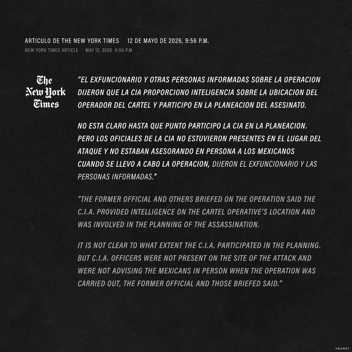 HEARST_BB's tweet photo. Las afirmaciones y contradicciones exactas sobre las acusaciones de que el Ground Branch de la CIA estuvo involucrado en el asesinato de dos figuras del Cártel de Sinaloa en marzo de 2026.

Tecamac, Estado de México
28 de marzo de 2026, 6:06 p.m.
Dos figuras del Cartel de Sinaloa, identificadas como Francisco Efrain Beltran de la Peña, alias “El Payin”, y Humberto Rangel Muñoz, mueren en una explosion cuando se alejaban del aeropuerto Mexico-AIFA, en Zumpango, Estado de Mexico.

Articulo de CNN
12 de mayo de 2026, 5:01 p.m.
“Multiples fuentes dijeron a CNN que el ataque fue un asesinato selectivo, facilitado por oficiales de operaciones de la CIA.”
“La operacion formo parte de una campaña ampliada y previamente no revelada de la CIA dentro de Mexico, encabezada por Ground Branch, la unidad elite y secreta de la agencia, para desmantelar las redes criminales profundamente arraigadas de los carteles, de acuerdo con esas fuentes y otras dos personas familiarizadas con la campaña que hablaron con CNN.”

Omar Garcia Harfuch, Secretario de Seguridad de Mexico
12 de mayo de 2026, 6:20 p.m.
“El Gobierno de México rechaza categóricamente cualquier versión que pretenda normalizar, justificar o sugerir la existencia de operaciones letales, encubiertas o unilaterales de agencias extranjeras en territorio nacional.”

Liz Lyons, Vocera de la CIA
12 de mayo de 2026, 7:15 p.m.
“Esto es un reporte falso y sensacionalista que no sirve para nada mas que como una campaña de relaciones publicas para los carteles y pone en riesgo vidas estadounidenses.”

Articulo de The New York Times
12 de mayo de 2026, 9:56 p.m.
“El exfuncionario y otras personas informadas sobre la operacion dijeron que la CIA proporciono inteligencia sobre la ubicacion del operador del cartel y participo en la planeacion del asesinato. No esta claro hasta que punto participo la CIA en la planeacion. Pero los oficiales de la CIA no estuvieron presentes en el lugar del ataque y no estaban asesorando en persona a los mexicanos cuando se llevo a cabo la operacion, dijeron el exfuncionario y las personas informadas.”

El artículo de CNN también afirmó que:
“El fiscal general del Estado de México dijo a CNN que un artefacto explosivo había sido ocultado dentro del vehículo”.

Pero hoy la Fiscalía General de Justicia del Estado de México publicó un comunicado en el que negó haber determinado la causa de la explosión que mató a los dos hombres, y negó haber confirmado esa causa a CNN.

—
The exact claims and counter claims being made regarding allegations that the CIA’s Ground Branch was involved in the murder of two Sinaloa Cartel figures in March 2026.

Tecámac, Estado de México
March 28, 2026, 6:06 p.m.
Two Sinaloa Cartel figures (Francisco Efraín Beltrán de la Peña, alias El Payín, and Humberto Rangel Muñoz) are killed in an explosion while driving away from the Mexico City-AIFA airport in Zumpango, State of Mexico.

CNN Article
May 12, 2026, 5:01 p.m.
“Multiple sources tell CNN that the attack was a targeted assassination, facilitated by CIA operations officers.”
“The operation was part of an expanded, and previously unreported, CIA campaign inside Mexico — spearheaded by the agency’s elite and secretive Ground Branch — to dismantle the entrenched cartel networks, those sources as well as two additional people familiar with the campaign told CNN.”

Omar Garcia Harfuch, Mexico’s Secretary of Security
May 12, 2026, 6:20 p.m.
“The Government of Mexico categorically rejects any version that seeks to normalize, justify, or suggest the existence of lethal, covert, or unilateral operations by foreign agencies on national territory.”

CIA spokesperson Liz Lyons
May 12, 2026, 7:15 p.m.
“This is false and salacious reporting that serves as nothing more than a PR campaign for the cartels and puts American lives at risk,”.

New York Times article
May 12, 2026  9:56 p.m
“The former official and others briefed on the operation said the C.I.A. provided intelligence on the cartel operative’s location and was involved in the planning of the assassination. It is not clear to what extent the C.I.A. participated in the planning. But C.I.A. officers were not present on the site of the attack and were not advising the Mexicans in person when the operation was carried out, the former official and those briefed said.”

The CNN article also alleged that:
“An explosive device had been hidden inside the vehicle, the State of Mexico’s Attorney General told CNN.“

But today the state Attorney General’s Office put out a press release denying that they had determined the cause of the explosion that killed the two men and confirmed the cause to CNN.