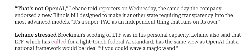 _NathanCalvin's tweet photo. This comment today from Chris Lehane in Punchbowl that people should treat the Super PAC Leading the Future as "an independent thing that runs on its own" from OpenAI is a pretty hard claim to swallow given that: 

(1) OpenAI's president Greg Brockman gave $25 million to LTF, and said he plans to give another $25 million.

(2) Brockman justified the donations to LTF to WIRED as "in service of OpenAI's founding mission." 

(3) The WSJ reported in their exclusive announcing Leading the Future that OpenAI's global affairs head Chris Lehane was involved in early conversations with A16z's head of government affairs Collin McCune (alongside Greg Brockman) about how to shape industry-friendly policies, which the article strongly implies resulted in the decision to start LTF. 

(4) Josh Vlasto, one of the two co-lead of Leading the Future, also worked closely with Chris Lehane when Vlasto served as the main spokesperson for the Crypto Super PAC Fairshake network - the Super PAC that Chris Lehane effectively created and helped run when he was at Coinbase (where Lehane still sits on the board!). The structure of LTF bears significant similarity to what Lehane helped set up with Fairshake. 

(5) In this aformentioned interview with Chris Lehane in Punchbowl, he declines to name any areas where OpenAI differs from LTF - saying in fact that what LTF is pushing for "would be ideal if you could wave a magic wand." 

(6) NYT Journalist Teddy Schliefer puts it well why OpenAI might want to pick and choose when to distance themselves from LTF: 

"The whole point of having an executive or founder donate to politics in a "personal capacity" is that you can have it both ways.  If the company wants to wash their hands of it, you can say "Hey, he and his wife are doing this on their own."  But the company can also claim the execs' donations as their own if convenient..."

In sum, this arrangement of funding + distancing can help let OpenAI get the best of both worlds - LTF can play the ruthless bad cop, who earlier this month when confronted with evidence of engaging in widespread astroturfing that "we'll continue to... build the coalition needed to advance a national regulatory framework [preempt state laws] using every tool at our disposal" - and OpenAI can receive the benefits of what LTF is pushing for, without being explicitly affiliated. 

People in DC are used to these sorts of arrangements and distancing, and look at their funding and personnel and treat LTF as a representative of OpenAI. But OpenAI can continue to say to press that they have nothing to do with whatever skullduggery LTF is engaged in. Hard to believe that Lehane, a man who the NYT called "a master of the political dark arts" is unaware of the benefit from playing this both ways.