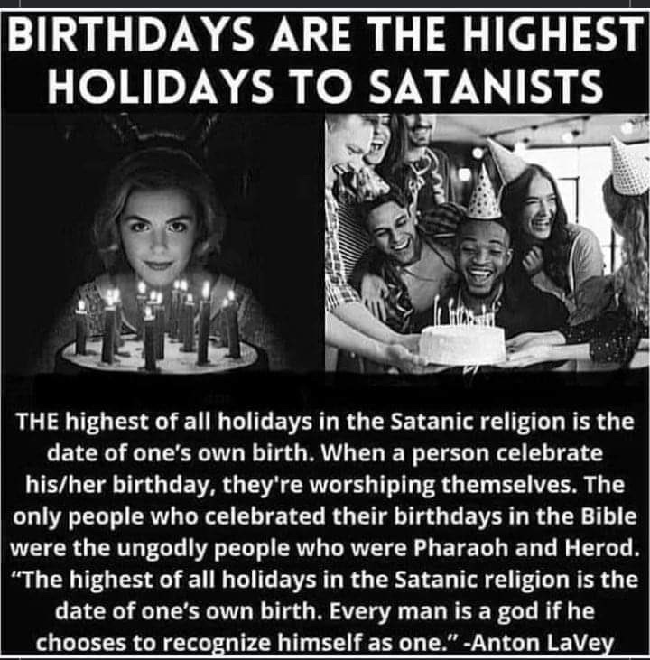 BabyD1111229's tweet photo. THE highest of all holidays in the Satanic religion is the date of one's own birth. When a person celebrate his/her birthday, they're worshiping themselves. 

The only people who celebrated their birthdays in the Bible were the ungodly people who were Pharaoh and Herod.

"The highest of all holidays in the Satanic religion is the date of one's own birth. Every man is a god if he chooses to recognize himself as one." 

-Anton LaVey
