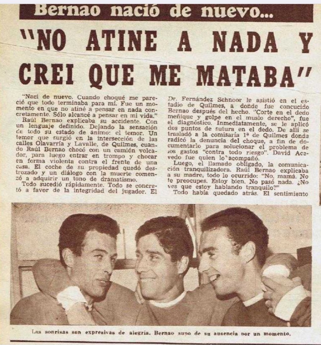 LocoBernao's tweet photo. “CREÍ QUE ME MATABA…”

En 1966, una noche cualquiera en Quilmes estuvo a punto de convertirse en tragedia para Raúl Bernao.

🗣️ “Nací de nuevo. Cuando choqué me pareció que todo terminaba para mí. No atiné a nada, solo alcancé a pensar en mi vida”, dijo Raúl en la Revista Goles.

El accidente ocurrió en la intersección de Olavarría y Lavalle. El auto quedó destruido tras impactar primero contra un camión volcador y luego contra el frente de una casa. Todo sucedió en segundos.

El miedo, la confusión y la sensación de estar cara a cara con la muerte marcaron profundamente al ídolo. “Creí que todo terminaba”, confesó con crudeza.

Afortunadamente, las lesiones no fueron de gravedad. Fue asistido rápidamente (en el estadio de Quilmes por el médico del Rojo) y, ya más tranquilo, llamó a su madre para llevarle calma: “No te preocupes. Estoy bien. No pasó nada”.

Una historia poco conocida del Loco Bernao. Un hombre que dentro de la cancha hacía magia… y que fuera de ella también supo gambetearle a la vida.