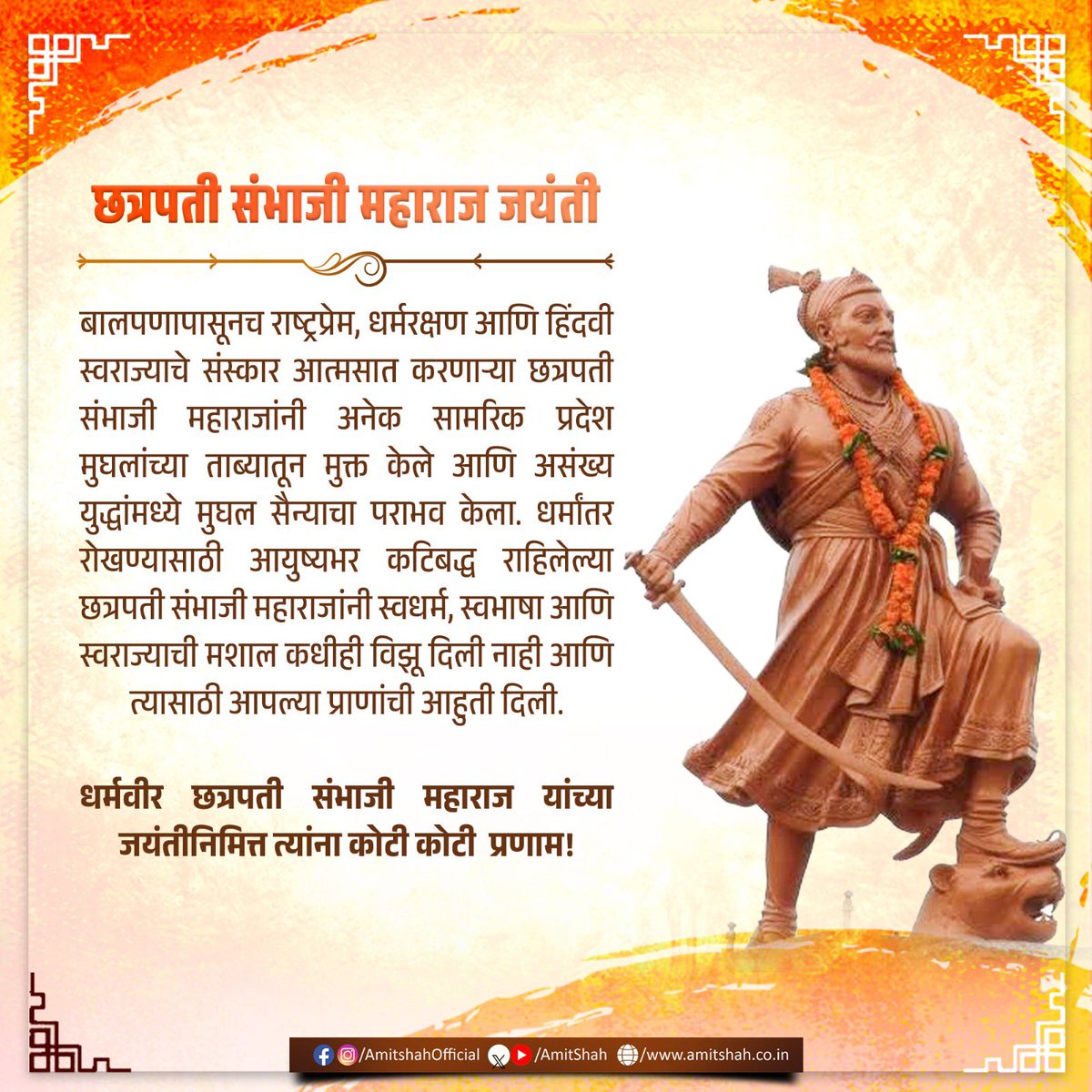 AmitShah's tweet photo. बाल्यकाल से ही राष्ट्रप्रेम, धर्मरक्षा और हिन्दवी स्वराज के संस्कारों को आत्मसात करने वाले छत्रपति संभाजी महाराज जी ने अनेक रणनीतिक क्षेत्रों को मुगलों के कब्जे से मुक्त कराया तथा अनगिनत युद्धों में मुगल सेना को परास्त किया। धर्मांतरण को रोकने के लिए आजीवन कटिबद्ध छत्रपति संभाजी महाराज जी ने स्वधर्म, स्वभाषा और स्वराज की मशाल कभी बुझने नहीं दी और उसके लिए अपने प्राणों की आहुति तक दे दी। 
धर्मवीर छत्रपति संभाजी महाराज जी को उनकी जयंती पर कोटिशः नमन!

बालपणापासूनच राष्ट्रप्रेम, धर्मरक्षण आणि हिंदवी स्वराज्याचे संस्कार आत्मसात करणाऱ्या छत्रपती संभाजी महाराजांनी अनेक सामरिक प्रदेश मुघलांच्या ताब्यातून मुक्त केले आणि असंख्य युद्धांमध्ये मुघल सैन्याचा पराभव केला. धर्मांतर रोखण्यासाठी आयुष्यभर कटिबद्ध राहिलेल्या छत्रपती संभाजी महाराजांनी स्वधर्म, स्वभाषा आणि स्वराज्याची मशाल कधीही विझू दिली नाही आणि त्यासाठी आपल्या प्राणांची आहुती दिली.
धर्मवीर छत्रपती संभाजी महाराज यांच्या जयंतीनिमित्त त्यांना कोटी कोटी प्रणाम!