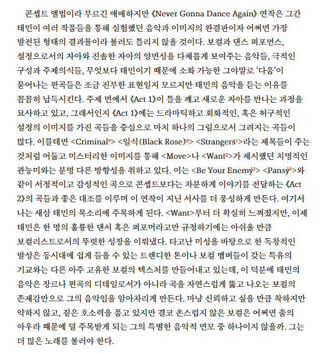 ntnj_718's tweet photo. '주간문학동네' 김영대님
'Never Gonna Dance Again' 앨범리뷰

나는 새삼 태민의 목소리에 주목하게 된다. <Want>부터 더 확실히 느껴졌지만, 이제 태민은 한 명의 훌륭한 댄서 혹은 퍼포머라고만 규정하기에는 아쉬울 만큼 보컬리스트로서의 뚜렷한 성장을 이뤄냈다. 

타고난 미성을 바탕으로 한 독창적인 발성은 동시대에 쉽게 들을 수 있는 트렌디한 톤이나 보컬 멤버들이 갖는 특유의 기교와는 다른 아주 고유한 보컬의 텍스처를 만들어내고 있는데, 이 덕분에 태민의 음악은 장르나 편곡의 디테일로서가 아니라 곡을 자연스럽게 뚫고 나오는 보컬의 존재감만으로 그의 음악임을 알아차리게 만든다. 

마냥 신뢰하고 싶을 만큼 착하지만 약하지 않고, 짙은 호소력을 품고 있지만 결코 촌스럽지 않은 보컬은 어쩌면 춤의 아우라 때문에 덜 주목받게 되는 그의 특별한 음악적 면모 중 하나이지 않을까. 그는 더 많은 노래를 불러야 한다.

#태민  
#TAEMIN
#泰民 #テミン 태민 보컬