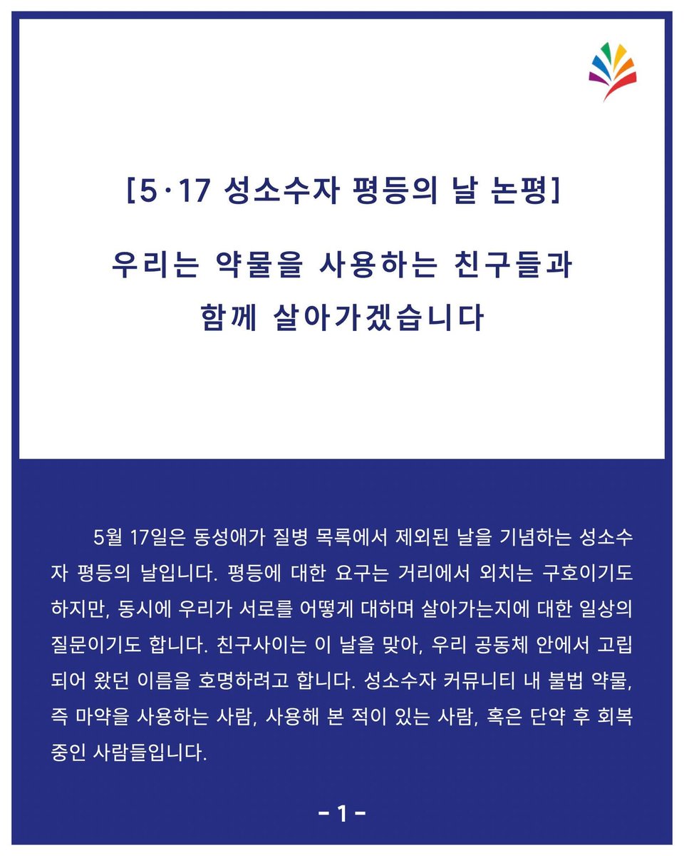 chingusai_gay's tweet photo. [5·17 성소수자 평등의 날 논평]
우리는 약물을 사용하는 친구들과 함께 살아가겠습니다

5월 17일은 동성애가 질병 목록에서 제외된 날을 기념하는 성소수자 평등의 날입니다. 평등에 대한 요구는 거리에서 외치는 구호이기도 하지만, 동시에 우리가 서로를 어떻게 대하며 살아가는가에 대한 일상의 질문이기도 합니다. 친구사이는 이 날을 맞아, 우리 공동체 안에서 고립되어왔던 이름을 호명하려고 합니다. 성소수자 커뮤니티 내에 불법 약물, 즉 마약을 사용하는 사람, 사용해 본 적이 있는 사람, 혹은 단약 후 회복 중인 사람들입니다.

오랜 시간 마약을 둘러싼 이야기는 두려움과 침묵 속에 갇혀 있었습니다. 한국 사회는 마약을 사용하는 사람을 오직 처벌과 낙인의 대상으로만 다루어 왔고, 우리 커뮤니티 안에서도 마약 사용과 회복에 대한 이야기는 좀처럼 안전하게 꺼내지 못했습니다. 그러나 이야기가 끊긴 자리에서 사라지는 것은 마약이 아니라 사람입니다. 자기 곁에 누구도 부르지 못한 채 혼자 무너지는 우리의 친구들이 있었고, 우리는 그 사실을 더 일찍 마주하지 못했습니다.

“회복을 가능하게 하는 가장 결정적인 조건은 일상의 지지망”이라는 사실은 수많은 임상 연구와 회복의 경험들이 공통적으로 가리키는 결론입니다. 약물에 대한 의존은 종종 외로움이 깊어진 자리에서 자라나고, 배제와 낙인은 그 외로움을 더 두텁게 만듭니다. 회복은 한 번의 결심으로 완성되지 않습니다. 흔들리고 넘어지고 다시 시작하는 긴 시간을 필요로 합니다. 그 시간을 끝까지 함께 걸어 줄 사람이 곁에 있을 때에야 회복은 가능합니다. 약물 중독 관련 전문가들이 자주 하는 표현을 빌리자면, ‘중독의 반댓말은 제정신이 아니라 연결’입니다.

세계의 보건과 인권 담론은 이미 오래전부터 다른 길을 가리키고 있습니다. 세계보건기구와 유엔의 여러 기구들은 마약 사용자 건강과 생명의 손상을 줄이는 데 무게를 두는 관점(위해감소), 그리고 회복의 관점으로 접근해야 한다고 권고해 왔습니다. 포르투갈을 비롯한 여러 나라들은 의료와 상담, 사회적 지원을 중심에 둔 정책으로 약물 관련 사망과 신규 HIV 감염을 의미 있게 줄여 왔습니다. 반대로 탈출구가 없다고 공포를 조장하기만 하는 한국의 마약 단속 정책은 약물사용자들을 고립시키고 사지로 몰아넣기만 합니다. 정책엔 균형이 있어야 합니다. 사람을 몰아내기만 하는 자리에서 회복이 시작될 수 없습니다. 

친구사이는 약물 사용을 권하지도, 미화하지도 않습니다. 다만 약물을 사용하는 친구들을 우리 공동체 바깥으로 밀어내지 않아야 합니다. 성소수자 약물중독자들의 자조모임 ‘무지개NA’가 친구사이의 커뮤니티 공간 사정전을 매주 화요일 대관하여 회복 모임을 가지고 있습니다. 성소수자 커뮤니티는 이미 다양한 형태로 마약 사용과 중독 문제에 대해 솔직하게 말하면서 어려움을 겪는 사람이 있다면 함께 해결을 도모할 수 있는 관계망을 만들어가고 있습니다.

성소수자 평등의 날에 우리의 관계망을 나누는 이야기를 더 해봅시다. 약물사용자의 경험을 경청하고, 경험의 끝을 단정하지 않고, 문제가 생긴다면 그 문제를 돕는 회복의 과정에 친구사이가 함께 서겠습니다.

2026년 5월 17일 성소수자 평등의 날을 맞아
한국게이인권운동단체 친구사이