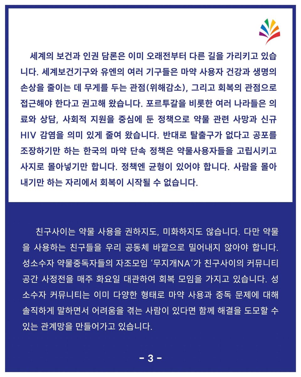 chingusai_gay's tweet photo. [5·17 성소수자 평등의 날 논평]
우리는 약물을 사용하는 친구들과 함께 살아가겠습니다

5월 17일은 동성애가 질병 목록에서 제외된 날을 기념하는 성소수자 평등의 날입니다. 평등에 대한 요구는 거리에서 외치는 구호이기도 하지만, 동시에 우리가 서로를 어떻게 대하며 살아가는가에 대한 일상의 질문이기도 합니다. 친구사이는 이 날을 맞아, 우리 공동체 안에서 고립되어왔던 이름을 호명하려고 합니다. 성소수자 커뮤니티 내에 불법 약물, 즉 마약을 사용하는 사람, 사용해 본 적이 있는 사람, 혹은 단약 후 회복 중인 사람들입니다.

오랜 시간 마약을 둘러싼 이야기는 두려움과 침묵 속에 갇혀 있었습니다. 한국 사회는 마약을 사용하는 사람을 오직 처벌과 낙인의 대상으로만 다루어 왔고, 우리 커뮤니티 안에서도 마약 사용과 회복에 대한 이야기는 좀처럼 안전하게 꺼내지 못했습니다. 그러나 이야기가 끊긴 자리에서 사라지는 것은 마약이 아니라 사람입니다. 자기 곁에 누구도 부르지 못한 채 혼자 무너지는 우리의 친구들이 있었고, 우리는 그 사실을 더 일찍 마주하지 못했습니다.

“회복을 가능하게 하는 가장 결정적인 조건은 일상의 지지망”이라는 사실은 수많은 임상 연구와 회복의 경험들이 공통적으로 가리키는 결론입니다. 약물에 대한 의존은 종종 외로움이 깊어진 자리에서 자라나고, 배제와 낙인은 그 외로움을 더 두텁게 만듭니다. 회복은 한 번의 결심으로 완성되지 않습니다. 흔들리고 넘어지고 다시 시작하는 긴 시간을 필요로 합니다. 그 시간을 끝까지 함께 걸어 줄 사람이 곁에 있을 때에야 회복은 가능합니다. 약물 중독 관련 전문가들이 자주 하는 표현을 빌리자면, ‘중독의 반댓말은 제정신이 아니라 연결’입니다.

세계의 보건과 인권 담론은 이미 오래전부터 다른 길을 가리키고 있습니다. 세계보건기구와 유엔의 여러 기구들은 마약 사용자 건강과 생명의 손상을 줄이는 데 무게를 두는 관점(위해감소), 그리고 회복의 관점으로 접근해야 한다고 권고해 왔습니다. 포르투갈을 비롯한 여러 나라들은 의료와 상담, 사회적 지원을 중심에 둔 정책으로 약물 관련 사망과 신규 HIV 감염을 의미 있게 줄여 왔습니다. 반대로 탈출구가 없다고 공포를 조장하기만 하는 한국의 마약 단속 정책은 약물사용자들을 고립시키고 사지로 몰아넣기만 합니다. 정책엔 균형이 있어야 합니다. 사람을 몰아내기만 하는 자리에서 회복이 시작될 수 없습니다. 

친구사이는 약물 사용을 권하지도, 미화하지도 않습니다. 다만 약물을 사용하는 친구들을 우리 공동체 바깥으로 밀어내지 않아야 합니다. 성소수자 약물중독자들의 자조모임 ‘무지개NA’가 친구사이의 커뮤니티 공간 사정전을 매주 화요일 대관하여 회복 모임을 가지고 있습니다. 성소수자 커뮤니티는 이미 다양한 형태로 마약 사용과 중독 문제에 대해 솔직하게 말하면서 어려움을 겪는 사람이 있다면 함께 해결을 도모할 수 있는 관계망을 만들어가고 있습니다.

성소수자 평등의 날에 우리의 관계망을 나누는 이야기를 더 해봅시다. 약물사용자의 경험을 경청하고, 경험의 끝을 단정하지 않고, 문제가 생긴다면 그 문제를 돕는 회복의 과정에 친구사이가 함께 서겠습니다.

2026년 5월 17일 성소수자 평등의 날을 맞아
한국게이인권운동단체 친구사이