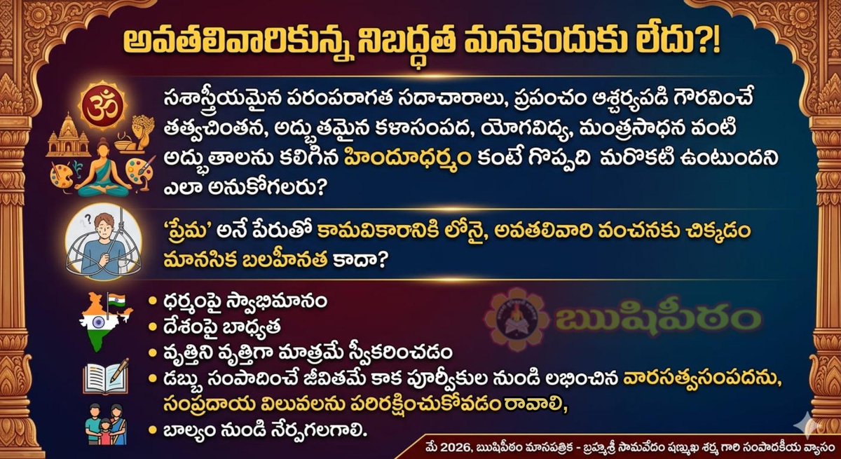 SriSamavedam's tweet photo. అవతలివారికున్న నిబద్ధత మనకెందుకు లేదు?!

(మే 2026 ఋషిపీఠం మాసపత్రికలో బ్రహ్మశ్రీ సామవేదం షణ్ముఖ శర్మ గారి సంపాదకీయ వ్యాసం)

ఇతర మతాలవారితో పోల్చితే, హిందూమతంలోని నూతనతరాలలో హిందూధర్మజ్ఞానం, వాటిని పాటించడం బాగా లోపించింది. ఎంతసేపూ ర్యాంకుల కోసం పరుగులు, ధనార్జన ప్రాధాన్యం మాత్రమే పిల్లలకు ముఖ్యమని పెద్దల భావన. అందుకే తాము పాటించక, పిల్లలకు నేర్పక, అలవాటు చేయక ధర్మదూరులౌతున్నారు. ధర్మమంటే నిబద్ధభావం, అనుష్ఠాన అభ్యాసాలు లేకపోవడం చేత ఈ పరిస్థితి దాపురించింది.

ఈ శూన్యతను ఇతర మతాలు అందిపుచ్చుకుని వికృతవ్యూహాలతో మార్పిడులకు పూనుకుంటున్నారు. ఏమీ తెలియని హిందూ యువత మెదడుపై తమ సిద్ధాంతాలను రుద్ది, అవి ఎంతో గొప్పవి అనే భ్రాంతిని కలిగిస్తున్నారు. తెలియనితనం, తెలుసుకోవాలనే శ్రద్ధ లేని యువతీయువకులను సులభంగా మభ్యపెడుతున్నారు. ఒక వైపు శారీరకమైన ఆకర్షణ, భోగలాలస వారి వివేకాన్ని పనిచేయనివ్వడం లేదు.

కళాశాల దశలోనే ఇటువంటి ప్రలోభాలకు, భ్రమలకు లోనై విచ్చలవిడితనంతో, కూడని శారీరక సంబంధాలతో మతం మారుతున్నారు. నిజంగా ప్రేమయే ప్రధానమైతే వారిని తమ (హిందూ)మతంలోకి మారమని అడగవచ్చు కదా! వారికి ఉన్న మత నిబద్ధత తన మాతృమతంపై ఎందుకు లేదు? సశాస్త్రీయమైన పరంపరాగత సదాచారాలు, ప్రపంచం ఆశ్చర్యపడి గౌరవించే తత్త్వచింతన, అద్భుతమైన కళాసంపద, యోగవిద్య, మంత్రసాధన వంటి అద్భుతాలను కలిగిన హిందూధర్మం కంటే గొప్పది మరొకటి ఉంటుందని ఎలా అనుకోగలరు? అంటే ఈ అద్భుతాంశాలను పిల్లలకు తెలియనీయకపోవడమే పెద్దల అపరాధం.

బాల్యం నుండి... మన ధర్మంపై పూజ్యులు చెప్పిన మాటలు, సందేహాలకు సమాధానాలు, ఆలయాల ప్రత్యేకత - వాటి చరిత్ర, ఈ దేశంపై-ధర్మంపై జరిగిన భయంకరమైన దాడులు, వాటిని ఎదుర్కొంటూ అసువులు బాసిన త్యాగధనులు, యోగసిద్ధులైన మహనీయుల జీవితాలు ప్రబోధాలు, శాస్త్రాలలోని కొన్నైనా మంచి విషయాలు పిల్లలకు నేర్పకపోవడం, తాము నేర్చుకోకపోవడం - ఈ విపరీత పరిస్థితులకు ప్రధాన కారణం. తమ పరంపరపై కనీస గౌరవాన్ని కూడా కలిగించలేకపోవడం విచారకరం.

విద్యాసంస్థల నుండి, ఉద్యోగాలు చేసుకునే గొప్ప సంస్థల వరకు - అన్ని చోట్లా మతవాదులు చొచ్చుకుపోయి, మతమార్పిడి లక్ష్యంగా, హిందూనాశనమే ప్రాతిపదికగా దేశంలో అశాంతిని, అలజడిని, విచ్ఛిన్నతని సృష్టించడానికి వెనుదీయడం లేదు.

ఇటీవల నాసిక్ లో, మరికొన్నిచోట్ల వందల సంఖ్యలో జరిగిన వైకృత్యాలు, వెంటనే కొన్ని ఏళ్ళుగా జరుగుతున్న ఈ విధమైన మతదాడుల వార్తలు కుప్పలుతెప్పలుగా బయటపడ్డాయి.

ఇందులో వారికి మన మతంపై ఉన్న వైమనస్య, ద్వేషాలు స్పష్టంగా వ్యక్తమయ్యాయి.

మతానికి, శీలానికి ఉన్న అనుబంధం, నియమబద్ధ జీవితంలోని దివ్యత్వం, పవిత్రత ఈ సమయంలో తెలుసుకోవాలి. అవతలివారికి తమ మతంపై అవగాహన కంటే ముందు- పూర్తి గౌరవం, స్వాభిమానం, నిబద్ధత ఉన్నాయి.

ఆ భావాలు హిందూకుటుంబాలకు ఎందుకు లేవు?

'ప్రేమ' అనే పేరుతో కామవికారానికి లోనై, అవతలివారి వంచనకు చిక్కడం మానసిక బలహీనత కాదా? ఈ దుర్బలత్వమే తరువాత అవమానకర, వికృత పరిణామాలకు దారి తీస్తున్నది. అటుపై 'అన్యాయం జరిగింది' అంటూ పెడబొబ్బలు, గొడవలు పెట్టి ఏం ప్రయోజనం?

అటువైపు వారు వంచించారంటే నేరం వారిదే కాదు... దానికి గురియైన మనోవికారం, అవివేకం, తెగింపు ధోరణి ఇటువైపువారికి ఉండడం కూడా నేరమే.

ధనమే సర్వలక్ష్యంగా సాగే చదువులకు, ఆలోచనాధోరణికి దారుణ ప్రతిఫలమిది. ఉదాత్తాలైన మన ధర్మాంశాలను వక్రీకరిస్తుంటే ఉదాసీన, ఉపేక్ష భావాలను వహించడమే కాక, ధర్మభ్రాంతితో వాళ్ళ వ్యూహాలలో చిక్కి స్వధర్మం నుండి భ్రష్టులౌతున్నారు.

తరచు మన మందిరాలకు తీసుకువెళ్ళడం, మనవైన స్తోత్రమంత్రాలను నేర్పి నిత్యం పఠింపజేయడం, నామస్మరణ, వారాంతాలలో ప్రత్యేక పారాయణలు... వంటివి అలవాటు చేసి ఉంటే... ఆ దేవతాశక్తి ప్రభావం ఒక రక్షావలయంగా ఉండి పెడబుద్ధులు పుట్టకుండా బ్రతుకులను కాపాడేవేమో! మనదైన కట్టు, బొట్టును గౌరవించడం; ఆర్జన పెరగడంతో భోగాలకు, వ్యసనాలకు లోనుకాకుండా సంయమనంతో ధార్మిక-సేవాకార్యాలను ఆచరించడం నేర్పి ఉంటే ఈ దారుణాలు జరిగి ఉండేవి కావేమో!

ధర్మంపై స్వాభిమానం, దేశంపై బాధ్యత, వృత్తిని వృత్తిగా మాత్రమే స్వీకరించడం, డబ్బు సంపాదించే జీవితమే కాక పూర్వీకుల నుండి లభించిన వారసత్వసంపదను, సంప్రదాయ విలువలను పరిరక్షించుకోవడం బాల్యం నుండి నేర్పగలగాలి.