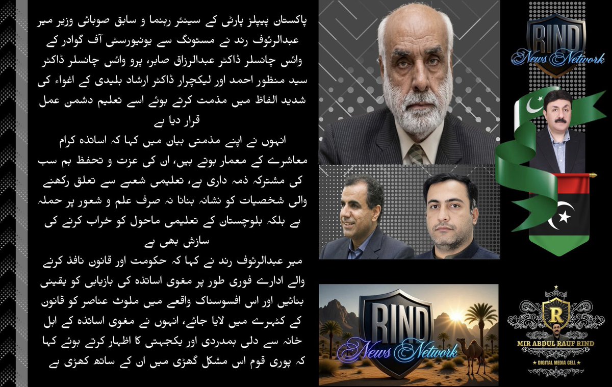 RaufRind's tweet photo. پاکستان پیپلز پارٹی کے سینئر رہنما و سابق صوبائی وزیر میر عبدالرئوف رند نے مستونگ سے یونیورسٹی آف گوادر کے وائس چانسلر ڈاکٹر عب��الرزاق صابر، پرو وائس چانسلر ڈاکٹر سید منظور احمد اور لیکچرار ڈاکٹر ارشاد بلیدی کے اغواء کی شدید الفاظ میں مذمت کرتے ہوئے اسے تعلیم دشمن عمل قرار دیا ہے۔
انہوں نے اپنے مذمتی بیان میں کہا کہ اساتذہ کرام معاشرے کے معمار ہوتے ہیں، ان کی عزت و تحفظ ہم سب کی مشترکہ ذمہ داری ہے، تعلیمی شعبے سے تعلق رکھنے والی شخصیات کو نشانہ بنانا نہ صرف علم و شعور پر حملہ ہے بلکہ بلوچستان کے تعلیمی ماحول کو خراب کرنے کی سازش بھی ہے۔
میر عبدالرئوف رند نے کہا کہ حکومت اور ��انون نافذ کرنے والے ادارے فوری طور پر مغوی اساتذہ کی بازیابی کو یقینی بنائیں اور اس افسوسناک واقعے میں ملوث عناصر کو قانون کے کٹہرے میں لایا جائے، انہوں نے مغوی اساتذہ کے اہل خانہ سے دلی ہمدردی اور یکجہتی کا اظہار کرتے ہوئے کہا کہ پوری قوم اس مشکل گھڑی میں ان کے ساتھ کھڑی ہے۔
@uniofgwd