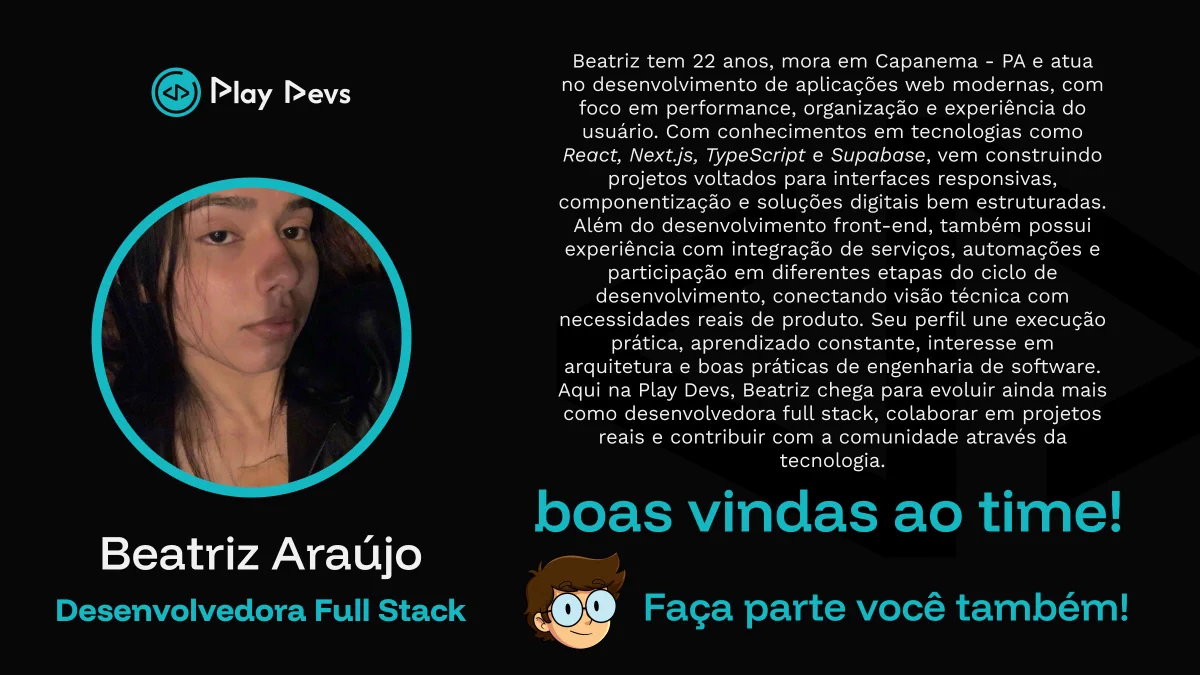 Arte institucional da Play Devs com fundo preto e detalhes em azul. À esquerda, há uma foto de uma jovem de cabelos escuros dentro de um círculo com borda azul. Abaixo, está o nome “Beatriz Araújo” e o cargo “Desenvolvedora Full Stack”.

À direita, há um texto apresentando sua trajetória: 22 anos, de Capanema/PA, atua no desenvolvimento de aplicações web modernas com foco em performance, organização e experiência do usuário, utilizando tecnologias como React, Next.js, TypeScript e Supabase.

Na parte inferior, aparecem as frases “boas vindas ao time!” e “Faça parte você também!”, incentivando novas pessoas a participarem como voluntárias na Play Devs. 💙