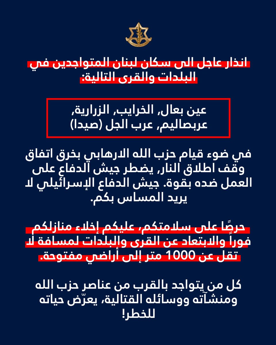 AvichayAdraee's tweet photo. #عاجل ‼️انذار عاجل الى سكان لبنان المتواجدين في البلدات والقرى التالية: عين بعال, الخرايب, الزرارية, عربصاليم, عرب الجل (صيدا)

🔸في ضوء قيام حزب الله الارهابي بخرق اتفاق وقف اطلاق النار يضطر جيش الدفاع على العمل ضده بقوة. جيش الدفاع لا ينوي المساس بكم.
 
🔸حرصًا على سلامتكم، عليكم إخلاء منازلكم فوراً والابتعاد عن القرى والبلدات لمسافة لا تقل عن 1000 متر إلى أراضي مفتوحة.

🔸كل من يتواجد بالقرب من عناصر حزب الله ومنشآته ووسائله القتالية، يعرّض حياته للخطر!