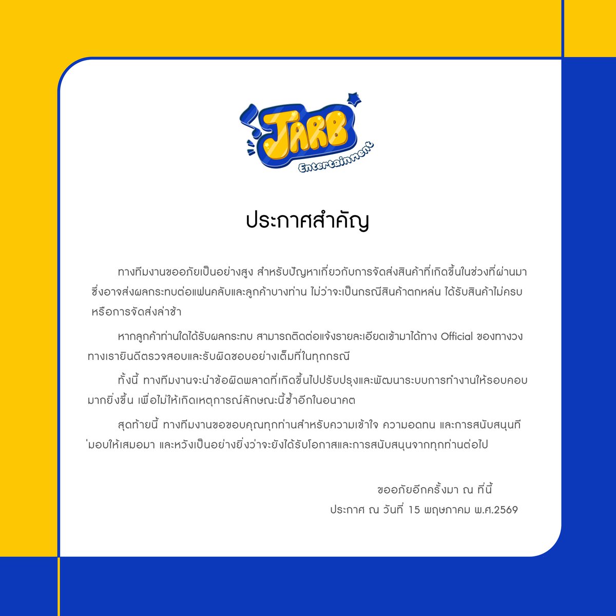 Jarb_official's tweet photo. ประกาศจากทางทีมงาน

ทางทีมงานขออภัยเป็นอย่างสูง สำหรับปัญหาเกี่ยวกับการจัดส่งสินค้าที่เกิดขึ้นในช่วงที่ผ่านมา ซึ่งอาจส่งผลกระทบต่อแฟนคลับและลูกค้าบางท่าน ไม่ว่าจะเป็นกรณีสินค้าตกหล่น ได้รับสินค้าไม่ครบ หรือการจัดส่งล่าช้า

หากลูกค้าท่านใดได้รับผลกระทบ สามารถติดต่อแจ้งรายละเอียดเข้ามาได้ทาง Official ของทางวง ทางเรายินดีตรวจสอบและรับผิดชอบอย่างเต็มที่ในทุกกรณี

ทั้งนี้ ทางทีมงานจะนำข้อผิดพลาดที่เกิดขึ้นไปปรับปรุงและพัฒนาระบบการทำงานให้รอบคอบมากยิ่งขึ้น เพื่อไม่ให้เกิดเหตุการณ์ลักษณะนี้ซ้ำอีกในอนาคต

สุดท้ายนี้ ทางทีมงานขอขอบคุณทุกท่านสำหรับความเข้าใจ ความอดทน และการสนับสนุนที่มอบให้เสมอมา และหวังเป็นอย่างยิ่งว่าจะยังได้รับโอกาสและการสนับสนุนจากทุกท่านต่อไป

ขออภัยอีกครั้งมา ณ ที่นี้
ประกาศ ณ วันที่ 15 พฤษภาคม พ.ศ.2569
