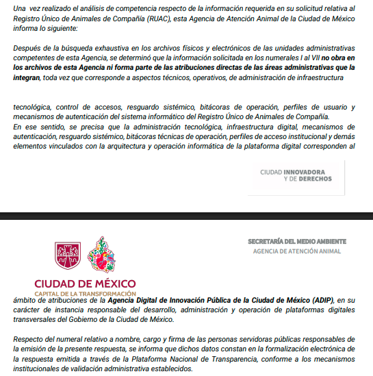 YoAmoaLaCiencia's tweet photo. El gobierno de Brugada se niega a explicar quién controla el RUAC: miles de ciudadanos confiaron su información personal

Le preguntamos al gobierno de Clara Brugada, qué funcionarios tienen acceso al manejo del RUAC y cómo están protegiendo los datos personales de miles de ciudadanos.

La Jefatura de Gobierno nos dijo que la Agencia de Atención Animal, pero en esta dependencia terminaron diciendo que “no les toca”.

Más de 330 mil animales han sido inscritos en el RUAC, el Registro Único de Animales de Compañía, lo que significa que miles de ciudadanos confiaron sus datos personales al gobierno de la CDMX. 

Por la promesa de un sistema oficial que les ayudaría a proteger a su perro o gato que sería seguro.

Por eso solicitamos información básica sobre el manejo de este sistema, desde cuántos funcionarios públicos tiene acceso al RUAC y quienes son. 

Quienes tienen autorización para registrar o modificar información y si existen bitácoras de operaciones que identifiquen cuando un funcionario entró al sistema.

Solicitamos también qué mecanismos de control y autenticación se utilizan, no vaya ser que tienen un usuario y contraseña apuntado en un papelito que se lo pasan entre varios funcionarios.

Y qué lineamientos regulan el manejo y resguardo de los datos personales asociados al RUAC, porque no se puede operar un sistema de información con miles de datos sensibles de los ciudadanos sin reglas ¿verdad?

Incluso aclaramos expresamente que no pedimos contraseñas ni información sensible de seguridad informática o datos de los ciudadanos. 

Simplemente, quienes manejan este padrón y como lo están protegiendo.

La Jefatura de Gobierno a través de la solicitud 090161626000538  nos dijo desde el 21 de abril del 2026 que hiciéramos la solicitud a la Agencia de Atención Animal que dirige Ana Villagrán. 

La Secretaría del Medio Ambiente, que dirige Julia Álvarez, en la solicitud 090163726000566, desde el 22 de abril nos señaló los artículos de la Ley de Protección y Bienestar Animal de la CDMX que establecen que el RUAC es operado por AGATAN. 

La Agencia Digital de Innovación Pública (ADIP) respondió el 27 de abril en la solicitud 092077926000163 que solo se dedican a darle mantenimiento al sistema sin ingresar a su contenido y nos señaló a AGATAN como responsable.

Pero AGATAN, primero pidió una prórroga  para la solicitud 092119826000213 el 29 de abril. 

Y terminó respondiendo hasta el 12 de mayo con un documento en el que afirman que no tienen información sobre quién accede al RUAC. 

Que no saben quién lo administra, quién modifica datos, qué controles existen, qué bitácoras hay ni cómo funciona el sistema  y que es asunto de la Agencia Digital de Innovación Pública. 

Además se negaron directamente a informar quien responde la solicitud. 

Cuando señalamos que de manera deliberada no se está identificando el titular de la Unidad de Transparencia de AGATAN que es el secretario particular de Villagrán. 

AGATAN fue la última dependencia en responder e intentó deslindarse de la administración del RUAC cuando la ley señala en su artículo 73 como su obligación: 

"II. Coordinar y concentrar los datos cualitativos y cuantitativos que se desprendan del RUAC, asegurándose que en la prestación de servicios públicos relacionados con los animales de compañía siempre se lleve a cabo su registro."

Públicamente AGATAN presume operar el RUAC y en redes sociales han difundido que hay personal que realiza los registros durante eventos. 

Además de han realizado jornadas de registro con las diputadas Diana Barragán del PT y Valeria Cruz de MORENA.

¿Quiénes son los funcionarios de AGATAN que están administrando esta base de datos de ciudadanos?

¿Por qué hay funcionarios que “inscriben” al RUAC? 

¿Quien del gobierno de Brugada está garantizando la protección a los datos personales si no tienen control de quienes manejan el RUAC?

Inscribiste a tus animales en el RUAC ¿Te da confianza que tu información se maneje de esta forma?