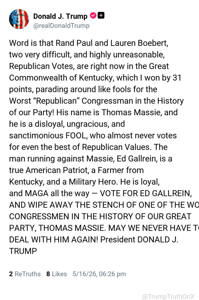 TrumpTruthOnX's tweet photo. Word is that Rand Paul and Lauren Boebert, two very difficult, and highly unreasonable, Republican Votes, are right now in the Great Commonwealth of Kentucky, which I won by 31 points, parading around like fools for the Worst “Republican” Congressman in the History of our Party! His name is Thomas Massie, and he is a disloyal, ungracious, and sanctimonious FOOL, who almost never votes for even the best of Republican Values. The man running against Massie, Ed Gallrein, is a true American Patriot, a Farmer from Kentucky, and a Military Hero. He is loyal, and MAGA all the way — VOTE FOR ED GALLREIN, AND WIPE AWAY THE STENCH OF ONE OF THE WORST CONGRESSMEN IN THE HISTORY OF OUR GREAT PARTY, THOMAS MASSIE. MAY WE NEVER HAVE TO DEAL WITH HIM AGAIN! President DONALD J. TRUMP

( TruthSocial: May 16 2026, 6:26 PM ET )​​​‍​​‌‍​​‌‍​​​​​​​‌‍​​​​​​‌‍​​​​​​​​​‌‍​​​​​​​‌‍​​​​​​​‌‍​‌‍​​​​​​‌‍​​‌‍​​‌‍​​​​​​‌‍​​​​​​​​​​‌‍​​​​​​​​​​‌‍​​​​‌‍​​​​​​​​‌‍​​​​​​​​​‌‍