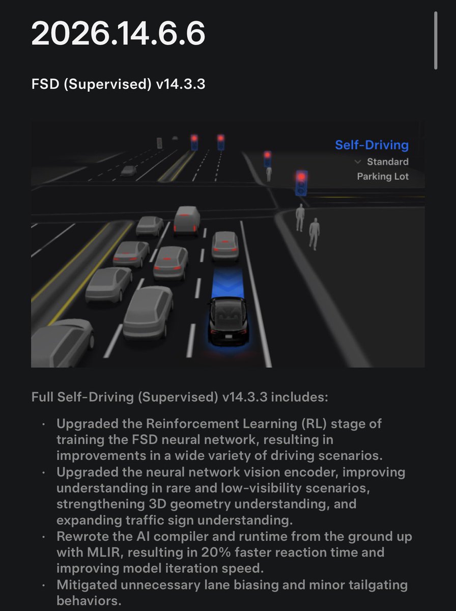 ohmahahm's tweet photo. 테슬라 소프트웨어 업데이트 릴리즈 2026.14.6.6
FSD (Supervised) v14.3.3

Full Self-Driving (Supervised) v14.3.3 포함 사항

FSD 신경망 학습의 강화학습(RL) 단계를 업그레이드하여, 다양한 주행 상황에서 성능이 개선됨.
신경망 비전 인코더를 업그레이드하여, 희귀하거나 시야 확보가 어려운 상황에 대한 이해력이 향상됨.
또한 3D 공간/기하 구조 이해가 강화되고, 교통 표지판 인식 능력도 확장됨.
MLIR 기반으로 AI 컴파일러와 런타임을 처음부터 다시 작성하여, 반응 시간이 20% 빨라지고, 모델 반복 개발 속도도 향상됨.
불필요하게 특정 차선 쪽으로 치우치는 현상과, 가벼운 수준의 앞차 바짝 따라가기 현상을 완화함.
주차 공간 선택과 주차 조작에서 더 빠르고 확신 있게 판단하도록 개선됨.
주차 위치 핀 예측이 개선되었고, 이제 지도에서 P 아이콘으로 표시됨.
긴급차량, 스쿨버스, 통행 우선권을 위반하는 차량/대상, 기타 드문 유형의 차량에 대한 대응이 향상됨.
더 어려운 사례에 집중한 RL 학습과, 선제적 안전 행동에 보상을 추가함으로써 작은 동물 처리 능력이 개선됨.
복합 신호등, 곡선 도로, 황색 신호 정지 등 복잡한 교차로에서의 신호등 대응이 개선됨.
이는 테슬라 차량군에서 수집한 어려운 RL 사례를 학습한 결과임.
차량 진행 경로로 튀어나오거나, 매달려 있거나, 기울어져 있는 드물고 특이한 물체에 대한 대응이 개선됨.
이를 위해 차량군에서 발생 빈도가 낮은 이벤트들을 수집해 학습함.
일시적인 시스템 성능 저하 상황에서도 제어를 유지하고, 운전자 개입 없이 자동으로 회복하도록 개선됨.
그 결과 불필요한 FSD 해제가 줄어듦.
Actually Smart Summon, FSD, Robotaxi 모델을 통합하여 더 유능하고 신뢰성 있는 동작이 가능해짐.
Actually Smart Summon의 최고 속도가 이제 8mph, 약 13km/h로 증가함.
운전자가 개입한 뒤 메인 화면에서 개입 사유를 선택하면, 테슬라 ��율주행 개선에 도움을 줄 수 있��.
이제 FSD(Supervised)에서 개입 없이 주행한 거리를 확인할 수 있음.
자율주행 앱에는 사용자의 최장 무개입 주행 기록도 표시됨.

향후 개선 예정
목적지 처리뿐 아니라, 모든 주행 행동 전반으로 추론 능력을 확장 예정.