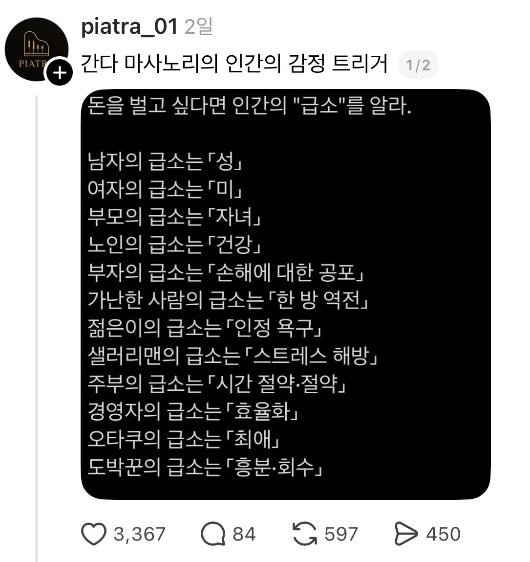 babybluecream's tweet photo. 간다 마사노리의 감정 트리거 | 260518

1. 간다 마사노리는 일본의 경영 컨설턴트이자 작가로

감정과 입소문을 활용한 마케팅을 지속적으로 다뤄온 인물임. 

2. 이미지 핵심 문장은 

"돈을 벌고 싶다면 인간의 급소를 알아라"임. 

여기서 급소는 신체 부위가 아니라 

사람의 마음이 

가장 빨리 반응하는 감정 지점이라는 뜻임. 

즉 어떤 사람이 무엇에 

즉시 흔들리는지 파악하면, 

그 사람의 행동을 더 잘 이해할 수 있다는 주장임.

3. 표가 흥미로운 이유는 

사람을 기능이 아니라 

감정으로 분류하기 때문임. 

남자는 성, 

여자는 미, 

부모는 자녀, 

노인은 건강 같은 식으로 적고 있는데

이건 단순한 사실 진술이라기보다 

마케팅용 분류표에 가까움. 

특정 집단이 어떤 메시지에 

더 민감할 가능성이 높은지 

빠르게 떠올리게 해주는 도구임.

4. 이 접근의 본질은 

"사람은 이성보다 감정으로 먼저 반응한다"는 점임. 

예를 들어 부자는 손해에 민감하고

가난한 사람은 한 번에 상황을 

뒤집고 싶은 욕구가 강할 수 있음. 

샐러리맨은 성과보다 

스트레스 해방에 더 민감할 수 있고

주부는 제품의 성능보다 

시간을 아껴주는지에 더 끌릴 수 있음.

5. 그래서 마케팅은 상품 설명만으로 끝나면 약함. 

고객은 사양표보다 

자기 문제와 바로 연결되는 메시지에 반응함. 

"이 제품이 좋은가"보다 

"이 제품이 내 불안, 피로, 욕망, 소속감 중 무엇을 해결하는가"가 

더 중요해지는 구조임.

6. 다만 이 표를 문자 그대로 믿으면 위험함. 

남자와 여자, 부자와 가난한 사람처럼 

이분법적으로 나누면 

실제 고객의 복잡한 심리를 놓치기 쉬움. 

요즘 마케팅은 성별 하나보다 

연령, 직업, 라이프스타일, 

구매 상황, 플랫폼 습관까지 같이 봐야 함.

7. 그럼에도 이런 분류가 

계속 쓰이는 이유는 

실전에서 빠르게 메시지를 

만들기 좋기 때문임. 

예를 들어 부모를 향한 광고라면 

자녀의 안전과 교육을 먼저 건드리고, 

경영자에게는 효율화와 시간 절약을 

앞세우는 식으로 바로 적용 가능함. 

이건 소비자 분석의 출발점으로는 꽤 유용한 편임.

8. 최근 간다 마사노리 관련 

책 소개를 보면 

감정 마케팅, 입소문, 고객이 

스스로 찾아오게 만드는 구조가 

반복해서 강조되고 있음. 

2024년 출간된 관련 서적 소개에서도 

고객의 감정을 내 편으로 만드는 방법이 

핵심 파트로 다뤄졌음. 

즉 이 이미지는 단발성 밈이 아니라 

그의 장기적인 마케팅 철학과 맞닿아 있음.

9. 실무 관점에서는 

이 표를 "타깃별 첫 문장"을 

만드는 참고자료로 보면 좋음. 

짧은 영상, 릴스, 광고 문구, 

상세페이지 첫 문장은 

길게 설득하기보다 바로 감정에 닿아야 함. 

그래서 이 분류는 

누가 어떤 언어에 반응하는지 

가늠하는 출발점으로 활용되는 것임.

10. 이 이미지는 "사람을 설득하는 법"을 

아주 거칠지만 

직관적으로 보여주는 자료임. 

절대 완벽한 분류는 아니지만, 

감정이 구매를 움직인다는 

핵심 원리는 여전히 유효함. 

결국 제품을 파는 게 아니라,

고객이 가장 먼저 느끼는 불안과 욕망을 읽는 게 먼저임.

출처 thread piatra_01님 포스팅 이미지