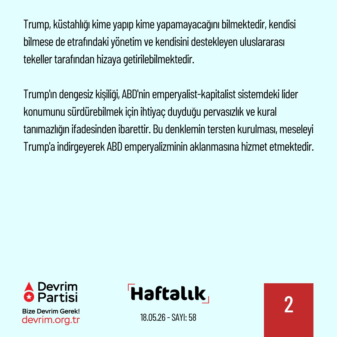 Devrim_Partisi's tweet photo. Trump’ın Deliliği İzin Verildiği Kadar

Geride bıraktığımız haftanın önemli gelişmelerini kısaca değerlendirdiğimiz "Haftalık" yeni sayısıyla yayında:

Trump Çin ziyaretinde “uslu durdu”

Trump'ın Çin seyahati, ABD emperyalizmindeki gerileme ve sıkışmayı bir kez daha gözler önüne serdi. Köşeye sıkıştığı İran ve nadir toprak elementleri satışı gibi kritik başlıklarda istediğini alamayan Trump'ın payına çaresizlik ve çarpıtma düştü. Çin liderliğinin artan Amerikan saldırganlığına ilişkin "Tukidides tuzağı" uyarısı da emperyalist haydutun çapsızlığını açığa vuran anlardan biri oldu.
Çin'de ortaya çıkan tablo, ABD emperyalizminin işleyişine dair de önemli ipuçları veriyor. 

Trump'ın alışılageldik küstahlıklarını Çin'de tekrarlamaması, meselenin kişilik özellikleri ya da tartışmalı zihinsel kapasitesiyle ilgisi olmadığını gösterdi. Trump, küstahlığı kime yapıp kime yapamayacağını bilmektedir, kendisi bilmese de etrafındaki yönetim ve kendisini destekleyen uluslararası tekeller tarafından hizaya getirilebilmektedir. 

Trump'ın dengesiz kişiliği, ABD'nin emperyalist-kapitalist sitemdeki lider konumunu sürdürebilmek için ihtiyaç duyduğu pervasızlık ve kural tanımazlığın ifadesinden ibarettir. Bu denklemin tersten kurulması, meseleyi Trump'a indirgeyerek ABD emperyalizminin aklanmasına hizmet etmektedir.