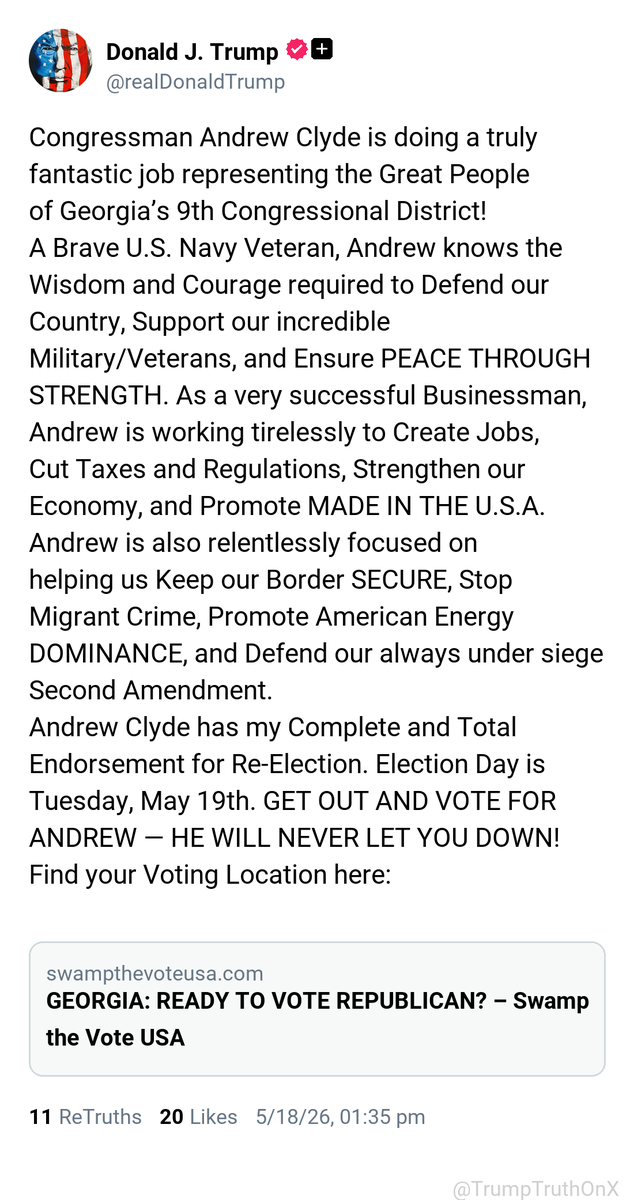 TrumpTruthOnX's tweet photo. Congressman Andrew Clyde is doing a truly fantastic job representing the Great People of Georgia’s 9th Congressional District!
A Brave U.S. Navy Veteran, Andrew knows the Wisdom and Courage required to Defend our Country, Support our incredible Military/Veterans, and Ensure PEACE THROUGH STRENGTH. As a very successful Businessman, Andrew is working tirelessly to Create Jobs, Cut Taxes and Regulations, Strengthen our Economy, and Promote MADE IN THE U.S.A. Andrew is also relentlessly focused on helping us Keep our Border SECURE, Stop Migrant Crime, Promote American Energy DOMINANCE, and Defend our always under siege Second Amendment.
Andrew Clyde has my Complete and Total Endorsement for Re-Election. Election Day is Tuesday, May 19th. GET OUT AND VOTE FOR ANDREW — HE WILL NEVER LET YOU DOWN!
Find your Voting Location here:

https://t.co/odkD8uJP27

( TruthSocial: May 18 2026, 1:35 PM ET )​​​‍​​‌‍​​‌‍​​​​​​​‌‍​​​​​​‌‍​​​​​​​​​​‌‍​​​​​​​‌‍​​​​​​​​‌‍​​​​​​​​​‌‍​​​​‌‍​​​‌‍​​​​​‌‍​‌‍​​​​​​​‌‍​​​​​​​​​‌‍​​‌‍​​​​​​​‌‍​​​​​​​​​‌‍