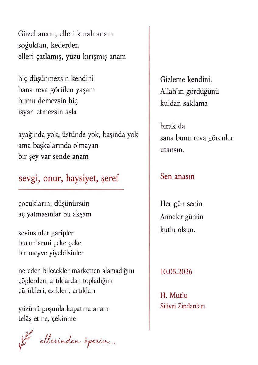 hmutlu34's tweet photo. Güzel anam, elleri kınalı anam
soğuktan, kederden
elleri çatlamış, yüzü kırışmış anam

hiç düşünmezsin kendini
bana reva görülen yaşam
bumu demezsin hiç
isyan etmezsin asla

ayağında yok, üstünde yok, başında yok
ama başkalarında olmayan
bir şey var sende anam

sevgi, onur, haysiyet, şeref

çocuklarını düşünürsün
aç yatmasınlar bu akşam

sevinsinler garipler
burunlarını çeke çeke bir meyve yiyebilsinler 

nereden bilecekler marketten alamadığını 
çöplerden, artıklardan topladığını
çürükleri, ezikleri, artıkları

yüzünü poşunla kapatma anam
telâş etme, çekinme

Gizleme kendini,
Allah’ın gördüğünü
kuldan saklama

bırak da
sana bunu reva görenler
utansın.

Sen anasın

Her gün senin
Anneler günün kutlu olsun.

10.05.2026
H. Mutlu
Silivri Zindanları