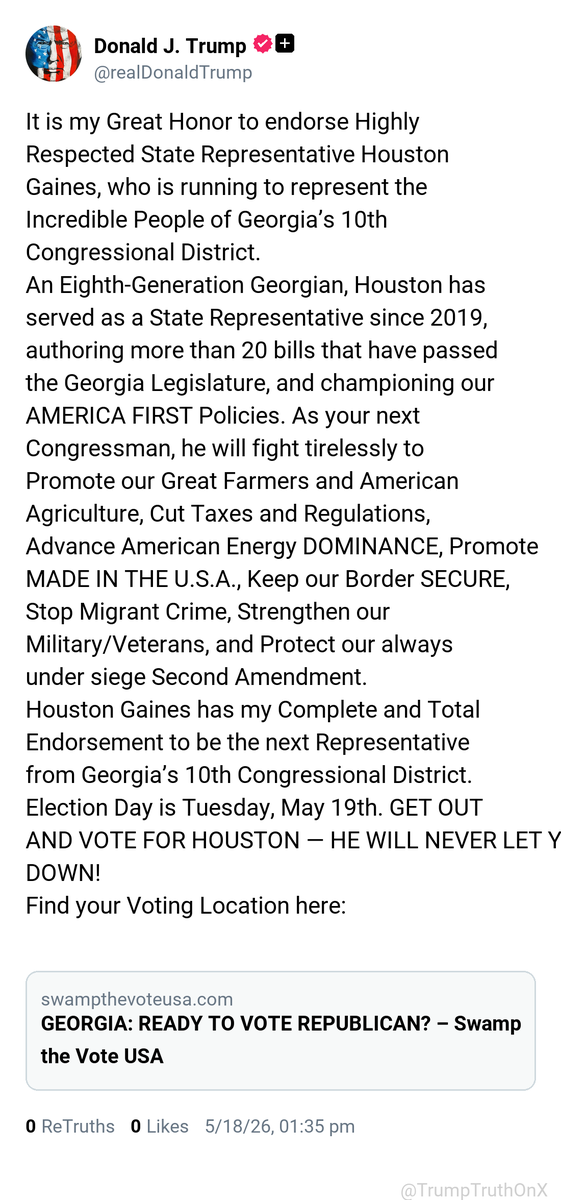 TrumpTruthOnX's tweet photo. It is my Great Honor to endorse Highly Respected State Representative Houston Gaines, who is running to represent the Incredible People of Georgia’s 10th Congressional District.
An Eighth-Generation Georgian, Houston has served as a State Representative since 2019, authoring more than 20 bills that have passed the Georgia Legislature, and championing our AMERICA FIRST Policies. As your next Congressman, he will fight tirelessly to Promote our Great Farmers and American Agriculture, Cut Taxes and Regulations, Advance American Energy DOMINANCE, Promote MADE IN THE U.S.A., Keep our Border SECURE, Stop Migrant Crime, Strengthen our Military/Veterans, and Protect our always under siege Second Amendment.
Houston Gaines has my Complete and Total Endorsement to be the next Representative from Georgia’s 10th Congressional District. Election Day is Tuesday, May 19th. GET OUT AND VOTE FOR HOUSTON — HE WILL NEVER LET YOU DOWN!
Find your Voting Location here:

https://t.co/odkD8uJP27

( TruthSocial: May 18 2026, 1:35 PM ET )​​​‍​​‌‍​​‌‍​​​​​​​‌‍​​​​​​‌‍​​​​​​​​​​‌‍​​​​​​​‌‍​​​​​​​​‌‍​​​​​​​​​‌‍​​​​​‌‍​​​‌‍​​​​​​​​‌‍​​​​‌‍​​‌‍​​​​​​​​​​‌‍​​​​​​​​​​‌‍​​​​​​​​​‌‍​‌‍