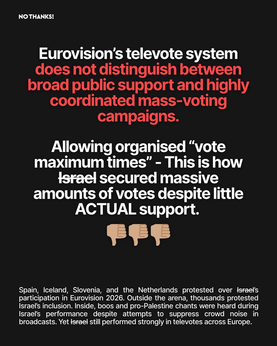 NoThanksBoycott's tweet photo. If you boycotted Eurovision - THANK YOU. 

Videos of their settlers attacking Palestinians in the West Bank, and a press tour for an IDF rapist aren’t enough- now they are forcing us to hear them sing, too? 

While Gaza is being bombed, starved, and destroyed, Israel used Eurovision as a state-backed PR campaign in an attempt to rehabilitate their image. Don’t let the apartheid state think manipulating a vote will erase what we’ve already seen. 

If they think pretending that people like their song can cover up the torture, starvation, displacement, and mass killing of Palestinians, they are very much mistaken.

KEEP BOYCOTTING! 

Sources:

BBC News - Eurovision broadcaster warned over voting campaign

Reuters - Eurovision voting rules and Israel controversy

Vanity Fair - Israel’s Eurovision advertising efforts

The Independent - KAN warned over “vote 10 times” messaging

Al Jazeera - Eurovision 2026 boycott coverage

The Guardian - Eurovision and Gaza commentary

The Journal - Israel Eurovision promotion campaign reporting

Euronews - Eurovision protests and televote controversy