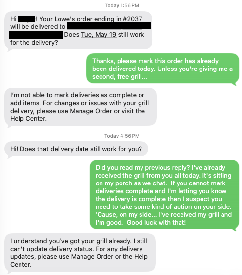 rogerfsherman's tweet photo. The text chat when you receive a very nice grill purchased on sale from @Lowes and they do a wonderful job delivering it but they we're a bit confused if it was going to be delivered today, or maybe tomorrow, or the next day... and their backend logistic wires get crossed.  The two gentlemen that delivered the grill were very nice, gracious fellows; so all's good on my side. I'm always a bit stumped when folks are unable to take action of important, but exceptional, news.