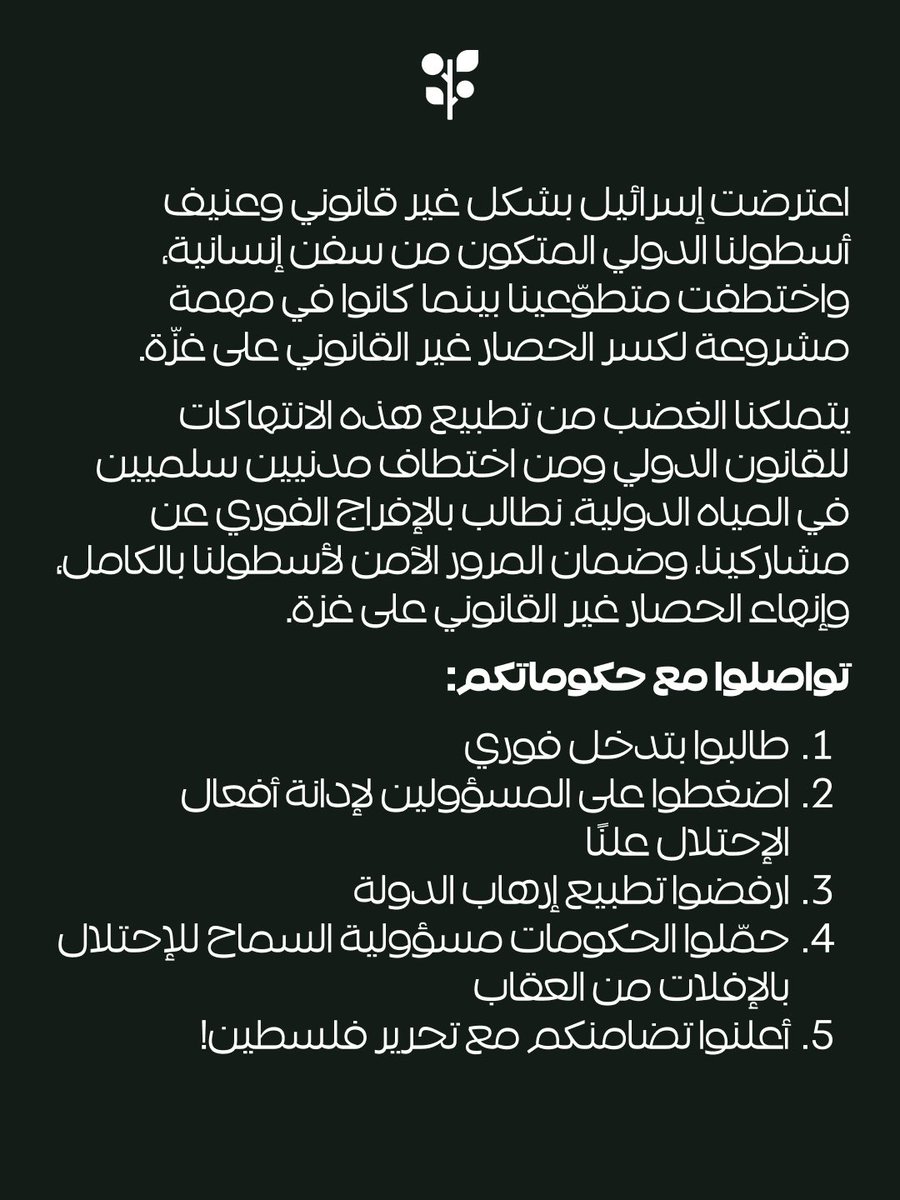 gbsumudflotilla's tweet photo. 🚨 SOS - Ramie (Sirius) Intercepted
SOS: the israeli occupation has again illegally and violently intercepted our international fleet of humanitarian vessels and abducted our volunteers as they undertake a legitimate mission to break the illegal siege on Gaza and open a humanitarian corridor.

States have an obligation to protect their citizens.

Flag states under whose jurisdiction our boats are registered have an obligation to protect those vessels and prosecute acts of piracy in their courts.

We are outraged by the normalization of these violations of international maritime law and the kidnapping of peaceful civilians in international waters. We demand the immediate release of our participants, the safe passage of our entire fleet, and an end to the illegal siege of Gaza.

- Contact your governments https://t.co/03N6mzLYYz
- Watch the livestream https://t.co/7tXkFLdnKr
- Follow the boat tracker https://t.co/dzTYcvglBI

Links in bio!