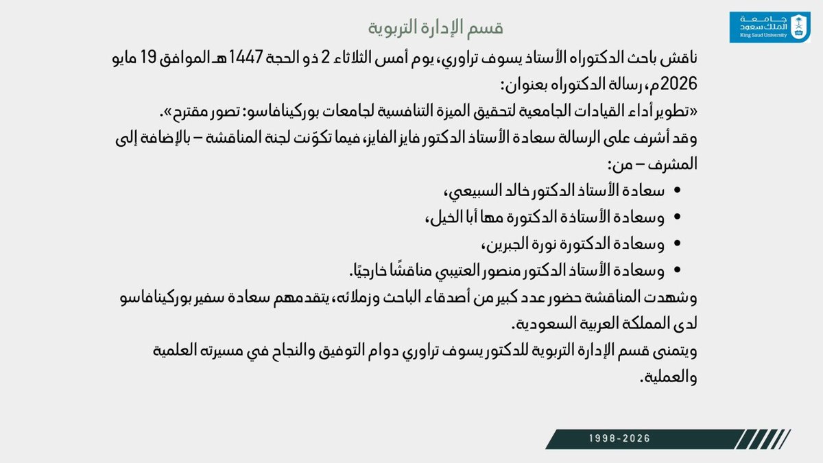 EAD_KSU's tweet photo. ناقش باحث الدكتوراه الأستاذ يسوف تراوري، أمس الثلاثاء 2 ذو الحجة 1447هـ الموافق 19 مايو 2026م، رسالته بعنوان:
«تطوير أداء القيادات الجامعية لتحقيق الميزة التنافسية لجامعات بوركينافاسو: تصور مقترح».

وقد أشرف على الرسالة سعادة الأستاذ الدكتور فايز الفايز، وشارك في المناقشة نخبة من أعضاء هيئة التدريس، بحضور سعادة سفير بوركينافاسو لدى المملكة العربية السعودية وعدد من أصدقاء الباحث وزملائه.

ويتمنى قسم الإدارة التربوية للدكتور يسوف تراوري دوام التوفيق والنجاح في مسيرته العلمية والعملية.
