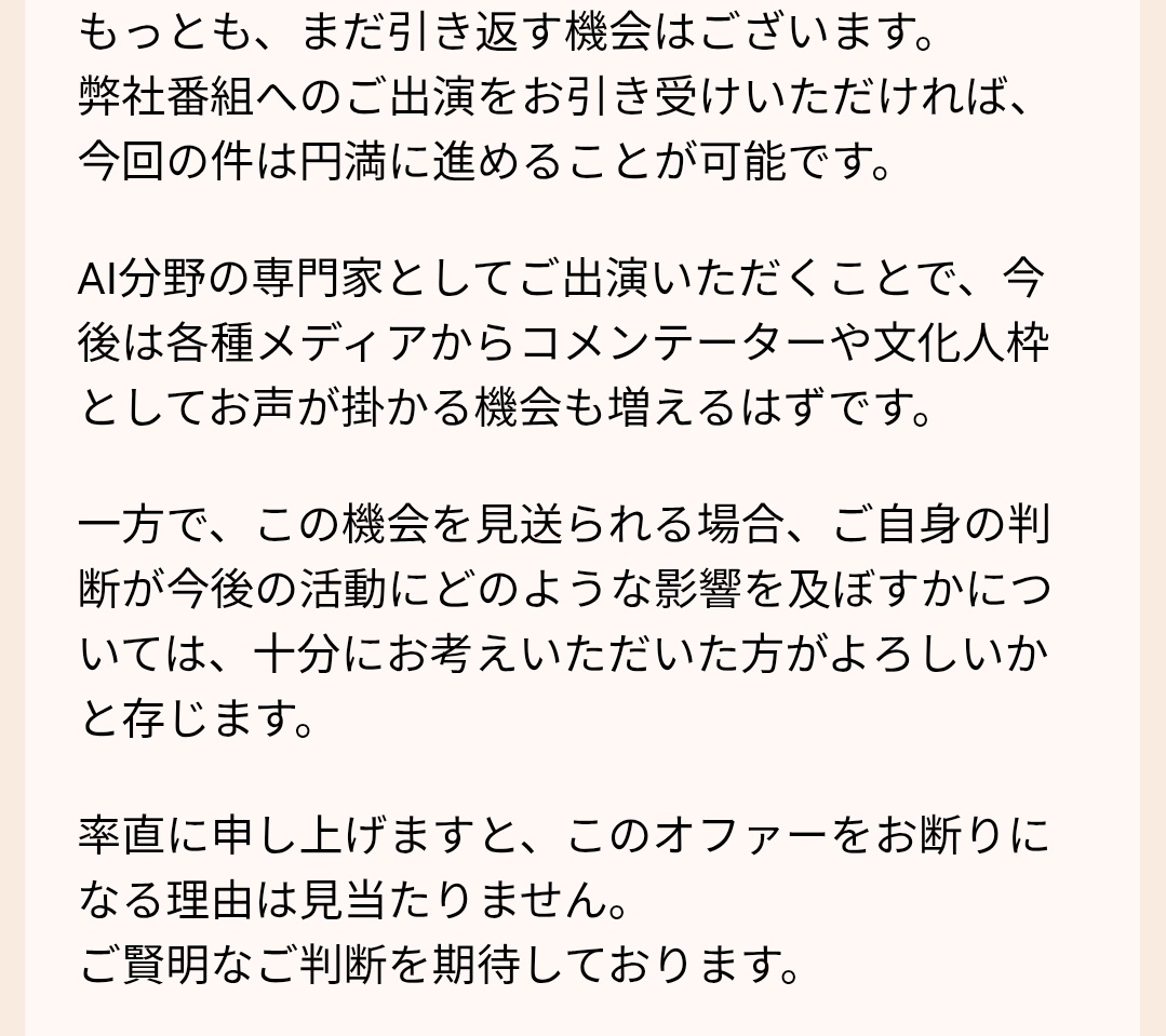 TOMOKIN_Voice's tweet photo. 強引に番組出演を迫られている件ですが、番組制作担当者より最終通告が来た・・・。

・これから連絡来る上司（足立）はメディア業界で大きな権力を持つ人物。敵に回すととんでもないことになる
・まだ出演は引き返せる。円満に解決するには他手段なし
・この番組に出ることで、各メディアからAIインフルエンサーとして引っ張りだこになる
・この機会を見送ることで、活動に大きな影響を及ぼす

完全に脅しでしかない😢

【ここまでの経緯】
①テレビ出演依頼が来たが、なぜか出演料25万円請求された上に何度も催促の連絡来るので無視を決め込む（税込→税抜きと出演料も変えてくる）
②相手があまりにもしつこいので「受けれない」「以後のメールは不要」と明確に回答
③相手はその返答に「今更困ります」の一点張り（一回も出演許諾してない）
④さらに、「この業界、連絡は早く返したほうが良いよ」「インフルエンサーとして活動していくなら厄介なやり取りしない方が良いですよ？」と圧力をかけてくる
⑤タレントのキャスティング進めてるからお前の返信遅いと影響出ると言われる
⑥以後関わらないでと返信。
⑦返信期限を過ぎてる。受付られないし、活動に影響及ぼすからなと言われる
⑧前も言ったように連絡送ってこないでと返信
⑨「規約違反だから上司から連絡する。」とまさかの新展開へ
⑩何も返事しなかったら最終通告がきた←今ココ