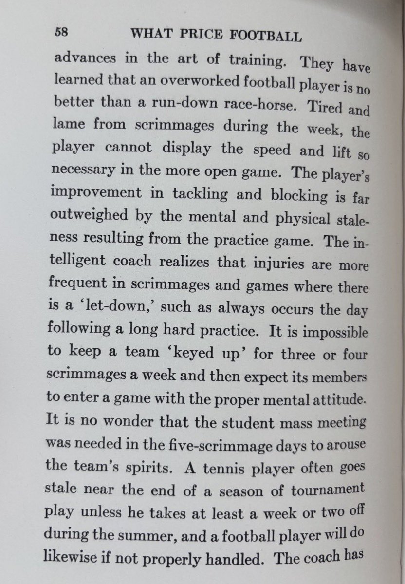 pntrack's tweet photo. Coach Scott Mallien sent me two pages from “What Price Football”, a book published almost 100 years ago (1931). 

“They have learned that an overworked football player is no better than a run-down race-horse.”

💥 Racehorses > Workhorses

“The intelligent coach realizes that injuries are more frequent in scrimmages and games where there is a let-down, such as always occurs the day following a long hard practice.”

💥 Fully-charged, healthy players with alert minds are nearly bulletproof. 

“Football itself is full of vitality and it must be played by those who carry vitality to the field - vitality both mental and physical.”

💥 Speed is a barometer of health. 

“One of the leading football players of the 1920s upon finishing his college career denounced the laborious grind of practice, and even went so far as to liken football to a gladiatorial combat.”

🚫 Grind