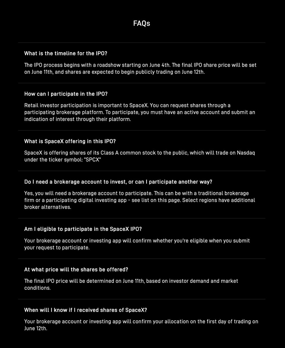 SawyerMerritt's tweet photo. Here is the FAQ section on @SpaceX's new IPO website:

What is the timeline for the IPO?
The IPO process begins with a roadshow starting on June 4th. The final IPO share price will be set on June 11th, and shares are expected to begin publicly trading on June 12th.

How can I participate in the IPO?
Retail investor participation is important to SpaceX. You can request shares through a participating brokerage platform. To participate, you must have an active account and submit an indication of interest through their platform.

What is SpaceX offering in this IPO?
SpaceX is offering shares of its Class A common stock to the public, which will trade on Nasdaq under the ticker symbol: ”SPCX”

Do I need a brokerage account to invest, or can I participate another way?
Yes, you will need a brokerage account to participate. This can be with a traditional brokerage firm or a participating digital investing app - see list on this page. Select regions have additional broker alternatives.

Am I eligible to participate in the SpaceX IPO?
Your brokerage account or investing app will confirm whether you're eligible when you submit your request to participate.

At what price will the shares be offered?
The final IPO price will be determined on June 11th, based on investor demand and market conditions.

When will I know if I received shares of SpaceX?
Your brokerage account or investing app will confirm your allocation on the first day of trading on June 12th.