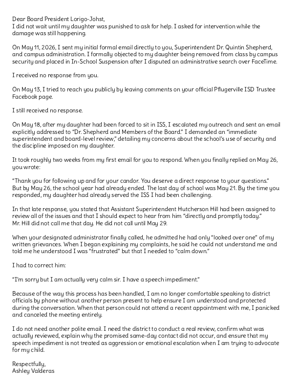 buddy_falcon's tweet photo. 🪶PfISD Parents Are Tired of Being Told to Trust a Broken Process🪶

Trust the campus. Trust the administrator. Trust the investigation. Trust that the school will tell you the truth about what happened to your own child.

But what happens when the parent does not trust the process because the process has already failed her child?

That is exactly what happened to Ashley Valderas at Weiss High School.

In May 2026, Ashley’s daughter was pulled into a disputed search situation after other students at the same table were allegedly caught with vapes. When Assistant Principal Uyen Tran, currently under investigation with TEA, approached to conduct a physical search, the teenager immediately FaceTimed her mother.

The teenager didn't just call for advice—she called out of fear. She already knew exactly who AP Tran was. She knew about Tran’s involvement in a severe inappropriate contact outcry involving behavior teacher Ramon Nazario—the same teacher who is now, two years later, under investigation with twenty years worth of allegations surfacing. In that earlier case, Tran forced another minor to physically re-enact an inappropriate full-frontal hug with Nazario on her own body against her objections. 

For that reason, and because Ashley had already experienced Tran's coercive tactics firsthand when dealing with her son, Ashley drew a hard line.
Ashley stated in real time over FaceTime that nobody had permission to search her child without Ashley physically present. She was adamant: she did not want AP Tran putting hands on her daughter. It was a point of absolute disbelief for the family that an administrator who was under active investigation for coercing a minor was still allowed to be on campus at all—let alone permitted to conduct physical searches of students.
According to Ashley’s messages, AP Tran ignored the mother's directive, continued speaking directly to the teenager, and pressed her to allow the search, telling her, “so u could make this easy and let me complete the search quickly”. Ashley objected immediately, telling Tran not to convince her daughter to do what Ashley had just told her not to do.

After the teenager followed her mother’s instruction and refused the search, Tran issued a disciplinary referral for “insubordination,” and Ashley's daughter was later placed in ISS. Ashley’s messages show she was actively challenging the referral while the ISS consequence was still being imposed.

Ashley put her concerns in writing while the punishment was still happening. She sent them directly to the PfISD Board of Trustees and Superintendent Dr. Quintin Shepherd.

In the email shown below, Ashley laid out the timeline: she contacted campus and district officials while her daughter was serving ISS and repeatedly reported that no one had responded. She reached out on May 11, May 13, and May 18. According to Ashley, she received no response until after she and I publicly commented on the Board President Chevonne, Pflugerville ISD Trustee, Place 7 official Facebook page. When the Board President responded, she indicated that someone else was already getting back to Ashley. By that point, Ashley says she had been waiting nearly two weeks while her daughter had already served the punishment.

When Assistant Superintendent Hutcherson Hill finally called her on May 29, Ashley reported that he had only “looked over one” of her complaints or grievances.

Ashley reported that Hill said he was having trouble understanding her and told her to “calm down.” Ashley responded that she was calm and that she has a speech impediment.

At that point, Ashley had already documented the search objection, the disputed referral, the ISS placement, and the lack of timely response while the punishment was still being carried out.

Ashley wrote to the Board that she is no longer comfortable speaking to district officials by phone without a witness present to ensure she is understood and protected.

Why did Ashley bypass the campus and go straight to the Board?

Because Ashley had already experienced how Weiss handled her questions during a prior investigation involving her son.

Prior to the incident with her daughter, Ashley had to fight for her son, a Section 504 student with ADHD, after he reported that a male teacher got in his face and told him, “Shut up, boy”. As Ashley pointed out, that is a highly derogatory term to direct at a Black student, and she rightfully demanded a transparent investigation into the adult’s conduct.

Ashley was not asking for her children to receive a free pass. She explicitly told Assistant Principal Uyen Tran during a meeting that she holds her own kids strictly accountable. “They get no special treatment,” Ashley stated, adding, “I have no problem embarrassing him... calling him out... or making him act right if I need to”. She made it clear she viewed her son as a student of the whole student body, not just her child.

Instead of giving Ashley confidence that the matter would be handled fairly, AP Tran focused on controlling who Ashley could talk to.

When Ashley said she intended to speak with the parents of other students in the classroom to find out what their children saw or heard, Tran told Ashley not to contact other students because it could “taint the investigation”.

That may sound procedural until you understand the context. Ashley was being told to rely only on the same campus administrators she already did not trust.

When Ashley stood her ground and stated she did not trust the campus’s investigative process because of its history of failures, Tran did not reassure her. She told the mother of a public school student:

 “Well then, if you don’t have trust, then you need to think about other options”.

Ashley’s child had a right to attend his public school. A parent questioning a campus investigation is not a reason to suggest the family should look elsewhere.

Tran then connected Ashley’s lack of trust to how future consequences would be received:

“But if you don’t have trust in us, this is gonna continue, Ms. Valderas, because whatever we assign him as a consequence, you’re not gonna be happy with us”.

That is the part parents need to hear carefully.

The issue was no longer just whether a teacher said “shut up, boy.” The issue became whether a parent could question the campus without her children being treated like the problem.

This is what Ashley heard in the recorded meeting when she questioned the campus investigation.

Ashley Valderas did what parents are supposed to do when campus answers are not enough. She put it in writing and took it to the PfISD Board.

Once Ashley put the timeline, the unanswered contacts, and the concerns in writing, the Board had notice.

That is why we are sharing Ashley’s email to Chevonne Lorigo-Johst.

Parents need to read the words for themselves.

(A link to the previous post with the audio/transcript regarding Ashley’s earlier meeting with AP Tran is available in the comments below.)

— Buddy Falcon Media, LLC
Keeping Watch. Always. 🪶

This post is about Ashley Valderas’s email to Board President Chevonne Lorigo-Johst, her daughter’s disputed search and discipline, and the documented statements attributed to Assistant Principal Uyen Tran. It is public-interest reporting about PfISD student discipline, parent communication, student-search practices, and board-level notice. It is not directed at any other individual, and no contact with any individual is requested or encouraged.

@PfISDHR  @pfisd  @Chevonne4PFISD @teainfo @TexasEd911 @TexasScorecard  @TrueTexasTea  @elonmusk @KXAN_News  @KVUE @fox7austin @AlecOnFOX7 @tplohetski @JenniL_KVUE @suphannahrucker @BryanM_KVUE @cbsaustin 
@GregAbbott_TX @TexasTribune @TXAG @teainfo 

---
*This is Part One. This post focuses on Ashley Valderas’s email regarding her daughter and what the transcripts show about how her concerns for her son were previously handled by Assistant Principal Uyen Tran. Part Two will address the broader documented record involving Tran’s administrative conduct. See less