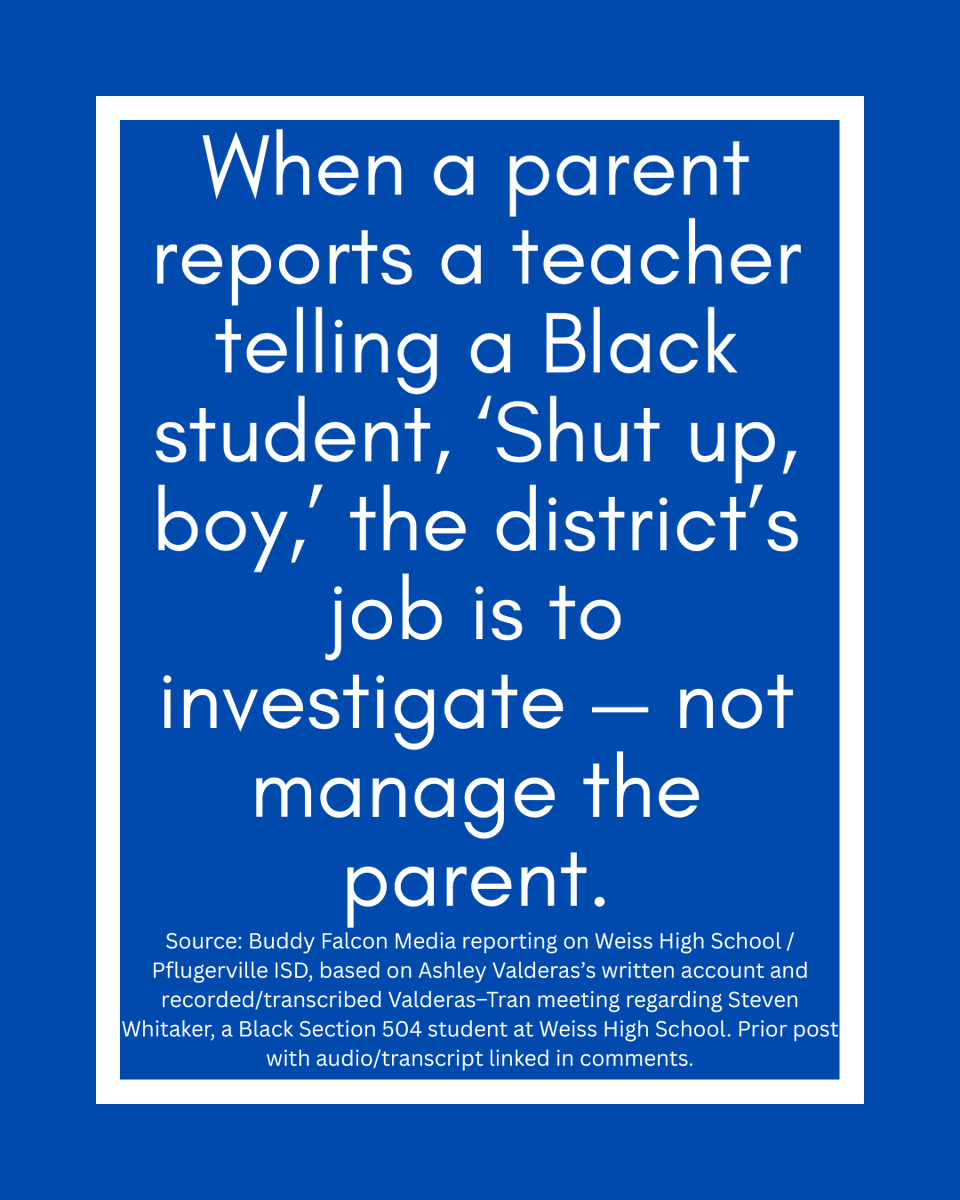 buddy_falcon's tweet photo. 🪶PfISD Parents Are Tired of Being Told to Trust a Broken Process🪶

Trust the campus. Trust the administrator. Trust the investigation. Trust that the school will tell you the truth about what happened to your own child.

But what happens when the parent does not trust the process because the process has already failed her child?

That is exactly what happened to Ashley Valderas at Weiss High School.

In May 2026, Ashley’s daughter was pulled into a disputed search situation after other students at the same table were allegedly caught with vapes. When Assistant Principal Uyen Tran, currently under investigation with TEA, approached to conduct a physical search, the teenager immediately FaceTimed her mother.

The teenager didn't just call for advice—she called out of fear. She already knew exactly who AP Tran was. She knew about Tran’s involvement in a severe inappropriate contact outcry involving behavior teacher Ramon Nazario—the same teacher who is now, two years later, under investigation with twenty years worth of allegations surfacing. In that earlier case, Tran forced another minor to physically re-enact an inappropriate full-frontal hug with Nazario on her own body against her objections. 

For that reason, and because Ashley had already experienced Tran's coercive tactics firsthand when dealing with her son, Ashley drew a hard line.
Ashley stated in real time over FaceTime that nobody had permission to search her child without Ashley physically present. She was adamant: she did not want AP Tran putting hands on her daughter. It was a point of absolute disbelief for the family that an administrator who was under active investigation for coercing a minor was still allowed to be on campus at all—let alone permitted to conduct physical searches of students.
According to Ashley’s messages, AP Tran ignored the mother's directive, continued speaking directly to the teenager, and pressed her to allow the search, telling her, “so u could make this easy and let me complete the search quickly”. Ashley objected immediately, telling Tran not to convince her daughter to do what Ashley had just told her not to do.

After the teenager followed her mother’s instruction and refused the search, Tran issued a disciplinary referral for “insubordination,” and Ashley's daughter was later placed in ISS. Ashley’s messages show she was actively challenging the referral while the ISS consequence was still being imposed.

Ashley put her concerns in writing while the punishment was still happening. She sent them directly to the PfISD Board of Trustees and Superintendent Dr. Quintin Shepherd.

In the email shown below, Ashley laid out the timeline: she contacted campus and district officials while her daughter was serving ISS and repeatedly reported that no one had responded. She reached out on May 11, May 13, and May 18. According to Ashley, she received no response until after she and I publicly commented on the Board President Chevonne, Pflugerville ISD Trustee, Place 7 official Facebook page. When the Board President responded, she indicated that someone else was already getting back to Ashley. By that point, Ashley says she had been waiting nearly two weeks while her daughter had already served the punishment.

When Assistant Superintendent Hutcherson Hill finally called her on May 29, Ashley reported that he had only “looked over one” of her complaints or grievances.

Ashley reported that Hill said he was having trouble understanding her and told her to “calm down.” Ashley responded that she was calm and that she has a speech impediment.

At that point, Ashley had already documented the search objection, the disputed referral, the ISS placement, and the lack of timely response while the punishment was still being carried out.

Ashley wrote to the Board that she is no longer comfortable speaking to district officials by phone without a witness present to ensure she is understood and protected.

Why did Ashley bypass the campus and go straight to the Board?

Because Ashley had already experienced how Weiss handled her questions during a prior investigation involving her son.

Prior to the incident with her daughter, Ashley had to fight for her son, a Section 504 student with ADHD, after he reported that a male teacher got in his face and told him, “Shut up, boy”. As Ashley pointed out, that is a highly derogatory term to direct at a Black student, and she rightfully demanded a transparent investigation into the adult’s conduct.

Ashley was not asking for her children to receive a free pass. She explicitly told Assistant Principal Uyen Tran during a meeting that she holds her own kids strictly accountable. “They get no special treatment,” Ashley stated, adding, “I have no problem embarrassing him... calling him out... or making him act right if I need to”. She made it clear she viewed her son as a student of the whole student body, not just her child.

Instead of giving Ashley confidence that the matter would be handled fairly, AP Tran focused on controlling who Ashley could talk to.

When Ashley said she intended to speak with the parents of other students in the classroom to find out what their children saw or heard, Tran told Ashley not to contact other students because it could “taint the investigation”.

That may sound procedural until you understand the context. Ashley was being told to rely only on the same campus administrators she already did not trust.

When Ashley stood her ground and stated she did not trust the campus’s investigative process because of its history of failures, Tran did not reassure her. She told the mother of a public school student:

 “Well then, if you don’t have trust, then you need to think about other options”.

Ashley’s child had a right to attend his public school. A parent questioning a campus investigation is not a reason to suggest the family should look elsewhere.

Tran then connected Ashley’s lack of trust to how future consequences would be received:

“But if you don’t have trust in us, this is gonna continue, Ms. Valderas, because whatever we assign him as a consequence, you’re not gonna be happy with us”.

That is the part parents need to hear carefully.

The issue was no longer just whether a teacher said “shut up, boy.” The issue became whether a parent could question the campus without her children being treated like the problem.

This is what Ashley heard in the recorded meeting when she questioned the campus investigation.

Ashley Valderas did what parents are supposed to do when campus answers are not enough. She put it in writing and took it to the PfISD Board.

Once Ashley put the timeline, the unanswered contacts, and the concerns in writing, the Board had notice.

That is why we are sharing Ashley’s email to Chevonne Lorigo-Johst.

Parents need to read the words for themselves.

(A link to the previous post with the audio/transcript regarding Ashley’s earlier meeting with AP Tran is available in the comments below.)

— Buddy Falcon Media, LLC
Keeping Watch. Always. 🪶

This post is about Ashley Valderas’s email to Board President Chevonne Lorigo-Johst, her daughter’s disputed search and discipline, and the documented statements attributed to Assistant Principal Uyen Tran. It is public-interest reporting about PfISD student discipline, parent communication, student-search practices, and board-level notice. It is not directed at any other individual, and no contact with any individual is requested or encouraged.

@PfISDHR  @pfisd  @Chevonne4PFISD @teainfo @TexasEd911 @TexasScorecard  @TrueTexasTea  @elonmusk @KXAN_News  @KVUE @fox7austin @AlecOnFOX7 @tplohetski @JenniL_KVUE @suphannahrucker @BryanM_KVUE @cbsaustin 
@GregAbbott_TX @TexasTribune @TXAG @teainfo 

---
*This is Part One. This post focuses on Ashley Valderas’s email regarding her daughter and what the transcripts show about how her concerns for her son were previously handled by Assistant Principal Uyen Tran. Part Two will address the broader documented record involving Tran’s administrative conduct. See less