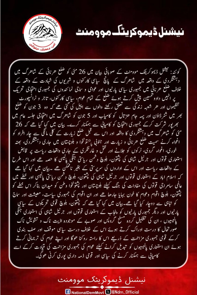 NDM_Official's tweet photo. کوئٹہ: نیشنل ڈیموکریٹک موومنٹ کے صوبائی بیان میں 26 مئی کو ضلع ھرنائی کے شاھرگ میں دہشتگردی کے واقعہ میں  شاھرگ کے  پانچ  سیاسی کارکنوں و شہریوں کی شہادت کے واقعہ کے خلاف ضلع ھرنائی میں جمہوری سیاسی پارٹیوں اور عوامی و سماجی نمائندوں کی جمہوری احتجاجی تحریک پر انہیں دادوتحسین پیش کرتے ہوئے ضلع کے تمام عوام، سیاسی کارکنوں، تاجر و ٹرانسپورٹ تنظیموں اور ھر شعبہ زندگی سے تعلق رکھنے والوں سے اپیل کی گئی ھے کہ وہ  3 جون کو ضلع بھر میں شٹرڈاؤن اور پہہ جام ھڑتال  کو کامیاب اور 5 جون کو شاھرگ میں احتجاجی جلسہ عام میں بھرپور شرکت کرکے جمہوری احتجاج کو کامیابی سے ہمکنار کرے۔ بیان میں کہا گیا ھے کہ 26 مئی کو شاھرگ میں دہشتگردی کا واقعہ اور اس سے قبل ضلع زیارت کے کلی مانگی سے چار افراد کو اغواء کرنے سمیت ضلع ھرنائی و زیارت اور جنوبی پښتونخوا و بلوچستان میں جاری دہشتگردی، بھتہ خوری، اغواء گردی، ٹرکوں کو جلانے اور قتل و غارتگری کے جاری واقعات ریاست پر قابض استعماری قوتوں اور جرنیل شاہی کی پشتون، بلوچ دشمن ریاستی جنگی پالیسی کا حصہ ھے اور اس طرح کے واقعات ریاست اور اس کے اداروں کی سرپرستی کے بغیر ناممکن ھے ۔بیان میں کہا گیا ھے کہ اسلام اباد کے استعماری قوتوں اور جرنیل شاہی کی پشتون، بلوچ دشمن ریاستی پالیسی اور خطے میں عالمی سامراجی قوتوں کی مفادات کی جنگ کیلئے بلوچستان اور پشتونخوا وطن کو میدان بناکر اس خطے کو پشتون، بلوچ اقوام وعوام کا خون بہایا جارھا ھے اور ان اقوام کی جمہوری سیاست، معیشت اور سماج کو تباہی سے دوچار کیا گیا ھے۔بیان میں کہا گیا ھے کہ پشتون، بلوچ قومی تحریکوں کے سیاسی پارٹیوں اور دیگر جمہوری پارٹیوں کو پنجاب کے استعماری قوتوں اور جرنیل شاہی کی استعماری جنگی پالیسیوں ، ان کی تشکیل کردہ مسلح گروپس اور صوبے کے موجودہ اذیت ناک و تشویش ناک صورتحال کا درست ادراک کرتے ہوئے اس کے خلاف درست سیاسی موقف اور صف بندی کرکے قومی جمہوری مزاحمت کے ذریعے اس کا راستہ روکنا ھوگا اور اپنے عوام کی ترجمانی کرتے ہوئے ان استعماری پالیسیوں کو تبدیل کرانے کیلئے عوام کی جمہوری مزاحمت کی قیادت کرکے اسے کامیابی سے ہمکنار کرنے کی سیاسی اور قومی ذمہ داری پوری کرنی ھوگی۔