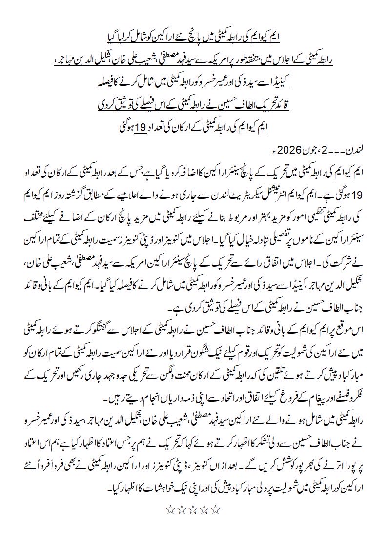 OfficialMQM's tweet photo. ایم کیوایم کی رابطہ کمیٹی میں پانچ نئے اراکین کوشامل کرلیاگیا
رابطہ کمیٹی کے اجلاس میں متفقہ طورپرامریکہ سے سید فہد مصطفی، شعیب علی خان ، شکیل الدین مہاجر،
 کینیڈا سے سید ذکی اور عمیرخسرو کورابطہ کمیٹی میں شامل کرنے کافیصلہ 
قائد تحریک الطاف حسین نے رابطہ کمیٹی کے اس فیصلے کی توثیق کردی
ایم کیوایم کی رابطہ کمیٹی کے ارکان کی تعداد 19 ہوگئی
لندن۔۔۔2، جون2026ئ
ایم کیوایم کی رابطہ کمیٹی میں تحریک کے پانچ سینئر اراکین کااضافہ کردیاگیا ہے جس کے بعد رابطہ کمیٹی کے ارکان کی تعداد 19 ہوگئی ہے ۔ایم کیوایم انٹرنیشنل سیکریٹریٹ لندن سے جاری ہونے والے اعلامیے کے مطابق گزشتہ روز ایم کیوایم کی رابطہ کمیٹی تنظیمی امور کو مزید بہتر اور مربوط بنانے کیلئے رابطہ کمیٹی میں مزید پانچ ارکان کے اضافے کیلئے مختلف سینئراراکین کے ناموں پرتفصیلی تبادلہ خیال کیاگیا ۔ اجلاس میں کنوینراور ڈپٹی کنوینر ز سمیت رابطہ کمیٹی کے تمام اراکین نے شرکت کی ۔ اجلاس میں اتفاق رائے سے تحریک کے پانچ سینئر اراکین امریکہ سے سید فہد مصطفی، شعیب علی خان، شکیل الدین مہاجر،کینیڈا سے سید ذکی اور عمیرخسرو کو رابطہ کمیٹی میں شامل کرنے کا فیصلہ کیاگیا ۔ ایم کیوایم کے بانی وقائد جناب الطاف حسین نے رابطہ کمیٹی کے اس فیصلے کی توثیق کردی ہے ۔ 
اس موقع پرایم کیوایم کے بانی وقائد جناب الطاف حسین نے رابطہ کمیٹی کے اجلاس سے گفتگو کرتے ہوئے رابطہ کمیٹی میںنئے اراکین کی شمولیت کو تحریک اور قوم کیلئے نیک شگون قراردیا اورنئے اراکین سمیت رابطہ کمیٹی کے تمام ارکان کو مبارکبا د پیش کرتے ہوئے تلقین کی کہ رابطہ کمیٹی کے ارکان محنت ولگن سے تحریکی جدوجہد جاری رکھیں اور تحریک کے فکروفلسفے اور پیغام کے فروغ کیلئے اتفاق اور اتحاد سے اپنی ذمہ داریاں انجام دیتے رہیں۔
رابطہ کمیٹی میں شامل ہونے والے نئے اراکین سید فہد مصطفی، شعیب علی خان ، شکیل الدین مہاجر، سید ذکی اور عمیرخسرو نے جناب الطاف حسین سے دلی تشکرکااظہارکرتے ہوئے کہاکہ تحریک نے ہم پر جس اعتماد کااظہار کیا ہے ہم اس اعتماد پر پورا اترنے کی بھرپورکوشش کریں گے ۔ بعدازاں کنوینر ، ڈپٹی کنوینرز اور اراکین رابطہ کمیٹی نے بھی فرداً فرداً نئے اراکین کو رابطہ کمیٹی میں شمولیت پردلی مبارکباد پیش کی اوراپنی نیک خواہشات کااظہارکیا۔
٭٭٭٭٭
