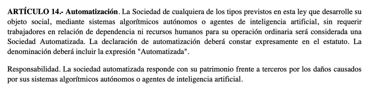 maxifirtman's tweet photo. 🔴EMPRESAS 100% IA SIN HUMANOS EN 🇦🇷

El gobierno presentó el ante proyecto de ley que modifica la Ley de Sociedades. Se agregan:

1️⃣ Las Sociedades DAO que vienen del mundo cripto vía contrato inteligente.
2️⃣ Las sociedades de IA "Automatizadas"

Sobre las de IA habla el artículo 14: 

—Es un atributo a una sociedad ser de cualquier tipo (SS, SA, SAS, SRL, DAO) pero deberán agregar la palabra Automatizada en su nombre. 
🤔¿SSA, SAA, SASA, SRLA, DAOA?

—Desarrolla su objeto social sin recursos humanos mediante sistemas algorítmicos autónomos o agentes de inteligencia artificial. En el artículo pusieron mal las comas en ese párrafo.
⚠️La ley no define qué es IA, un agente de IA o un sistema algorítmico autónomo. No son definiciones técnicas que existan.

—La sociedad automatizada responde con su patrimonio frente a terceros por los daños causados por sus sistemas algorítmicos autónomos o agentes de inteligencia artificial.
👉¿Alcanza con esto legalmente? ¿Si no lo dicen explícitamente realmente cambiaría algo? ¿Y si es una Sociedad Simple Automatizada? ¿no hay un conflicto de reglas?

—El Art. 102 dice que cualquier sociedad (automatizada o no) puede usar IA para la ejecución de funciones operativas o la adopción de decisiones y que eso no excluye ni limita la responsabilidad de los administradores. 
🤌¿Por qué es necesaria esta aclaración? Si la responsabilidad sigue siendo de los administradores, ¿qué le importa a la ley cómo toma las decisiones?

El texto deja muchísimos interrogantes sobre las sociedades automatizadas. Casi que me me da la impresión que está puesto así nomás, como para terminar sacándolo.

No termino de entender qué diferencia tiene una SAS que decide no contratar empleados de una SASA.

El artículo 88 dice que la administración de la sociedad está a cargo de una o más personas humanas o jurídicas (y el 92 que la jurídica debe poner una humana). ¿Pero si es automatizada no era que no necesitaba recursos humanos? ¿En qué quedamos?

Los socios deben ser personas físicas o jurídicas por lo que no existe esa fantasía de que la sociedad de IA no tiene personas humanas detrás. Sí tal vez se pueda complicar bastante el circuito, dado que podés hacer una cadena de personas jurídicas unipersonales automatizadas que son dueñas entre sí y las personas humanas finales están al fondo.
