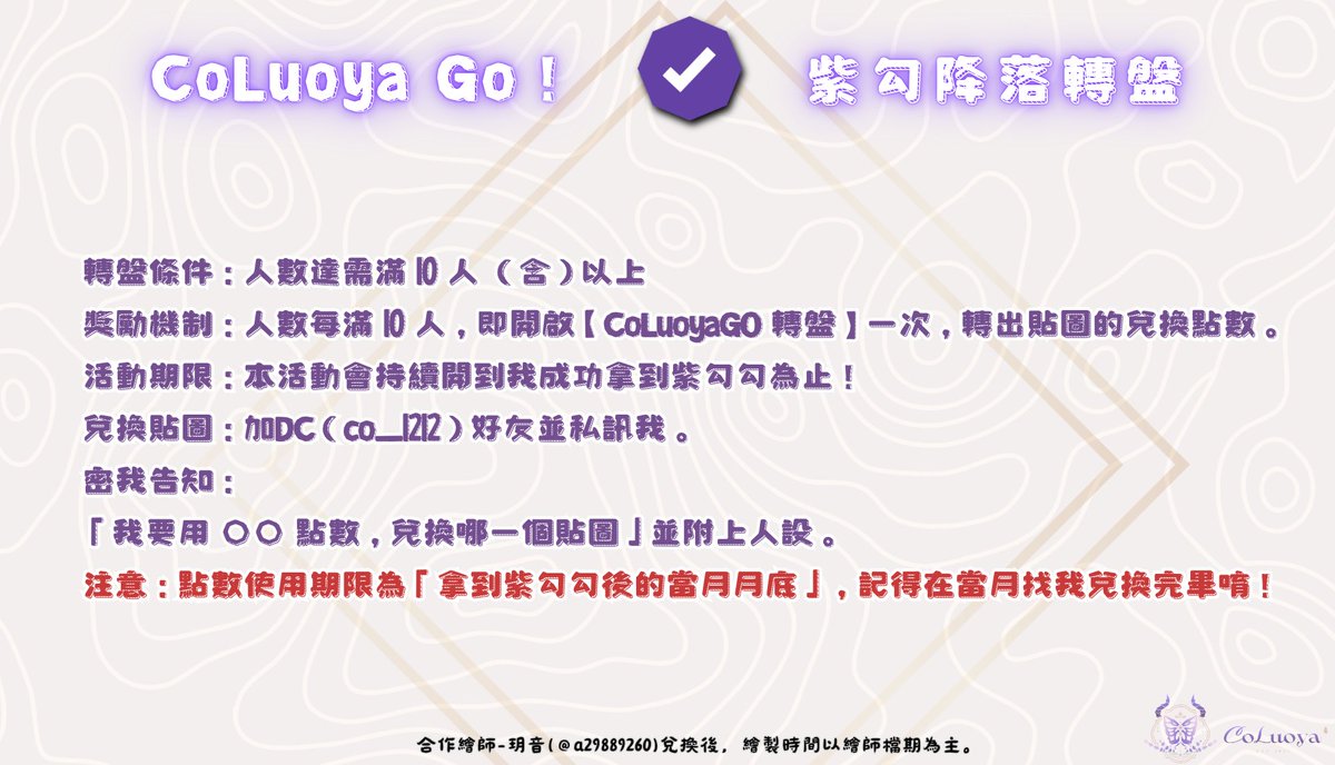 CoLuoya_'s tweet photo. 【CoLuoyaGO】紫勾降落轉盤！集點兌換免費貼圖

大家好ฅˆ. ̫ .ˆฅ！我是可蘿雅CoLuoya。
從 6 月起，我正式開始全職 VTUBER 的生涯了！
目前在衝刺 Twitch「紫勾勾」
非常需要大家的降落與陪伴！
歡迎大家踴躍降落(^. ̫ .^♡)੭！！

📋活動規則：
●轉盤條件：人數達需滿 10 人（含） 以上
●獎勵機制：人數每滿 10 人，即開啟【CoLuoyaGO 轉盤】一次，轉出貼圖的兌換點數。
●活動期限：本活動會持續開到我成功拿到紫勾勾為止！

🎁兌換方式：
●轉盤條件：人數達需滿 10 人 （含）以上
●獎勵機制：人數每滿 10 人，即開啟【CoLuoyaGO 轉盤】一次。
●活動期限：本活動會持續開到我成功拿到紫勾勾為止！
●兌換貼圖：加DC（co_1212）好友並私訊我。
密我告知：
「我要用 〇〇 點數，兌換哪一個貼圖」並附上人設。

⚠️ 注意：點數使用期限為「拿到紫勾勾後的當月月底」，記得在當月找我兌換完畢唷！