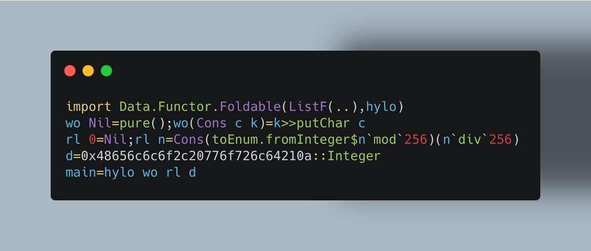 jakebrownson's tweet photo. new Haskell "Hello World" just dropped

import Data.Functor.Foldable(ListF(..),hylo)
wo Nil=pure();wo(Cons c k)=k>>putChar c
rl 0=Nil;rl n=Cons(toEnum.fromInteger$n`mod`256)(n`div`256)
d=0x48656c6c6f2c20776f726c64210a::Integer
main=hylo wo rl d https://t.co/DOV43qYrTi