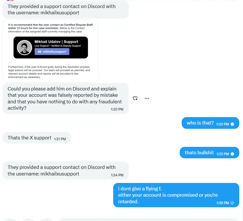 EscanorReloaded's tweet photo. Fake X support scam using your profile pic, handle and Discord.

Here's the play: An account (that you likely know) DMs you claiming they "accidentally" reported you. 
Panic installed. 
Then comes: Contact "Certified Dispute Staff" within 12 hours or face a permanent ban and legal action.
The contact? A Discord handle.

X support is never on Discord. Not once. Not ever.
The whole thing is a pressure cooker. Deadline. Legal threats. IP ban. 
Engineered to make you move before you think.

Do not respond. Do not touch the Discord handle.

It's all bs. @Support
