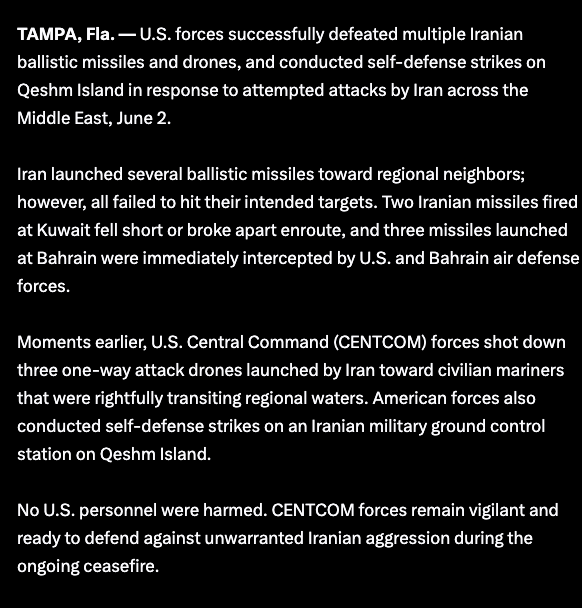 Worldsource24's tweet photo. CENTCOM:

U.S. forces successfully defeated multiple Iranian ballistic missiles and drones, and conducted self-defense strikes on Qeshm Island in response to attempted attacks by Iran across the Middle East, June 2.

Iran launched several ballistic missiles toward regional neighbors; however, all failed to hit their intended targets. Two Iranian missiles fired at Kuwait fell short or broke apart enroute, and three missiles launched at Bahrain were immediately intercepted by U.S. and Bahrain air defense forces.

Moments earlier, U.S. Central Command (CENTCOM) forces shot down three one-way attack drones launched by Iran toward civilian mariners that were rightfully transiting regional waters. American forces also conducted self-defense strikes on an Iranian military ground control station on Qeshm Island.

No U.S. personnel were harmed. CENTCOM forces remain vigilant and ready to defend against unwarranted Iranian aggression during the ongoing ceasefire.