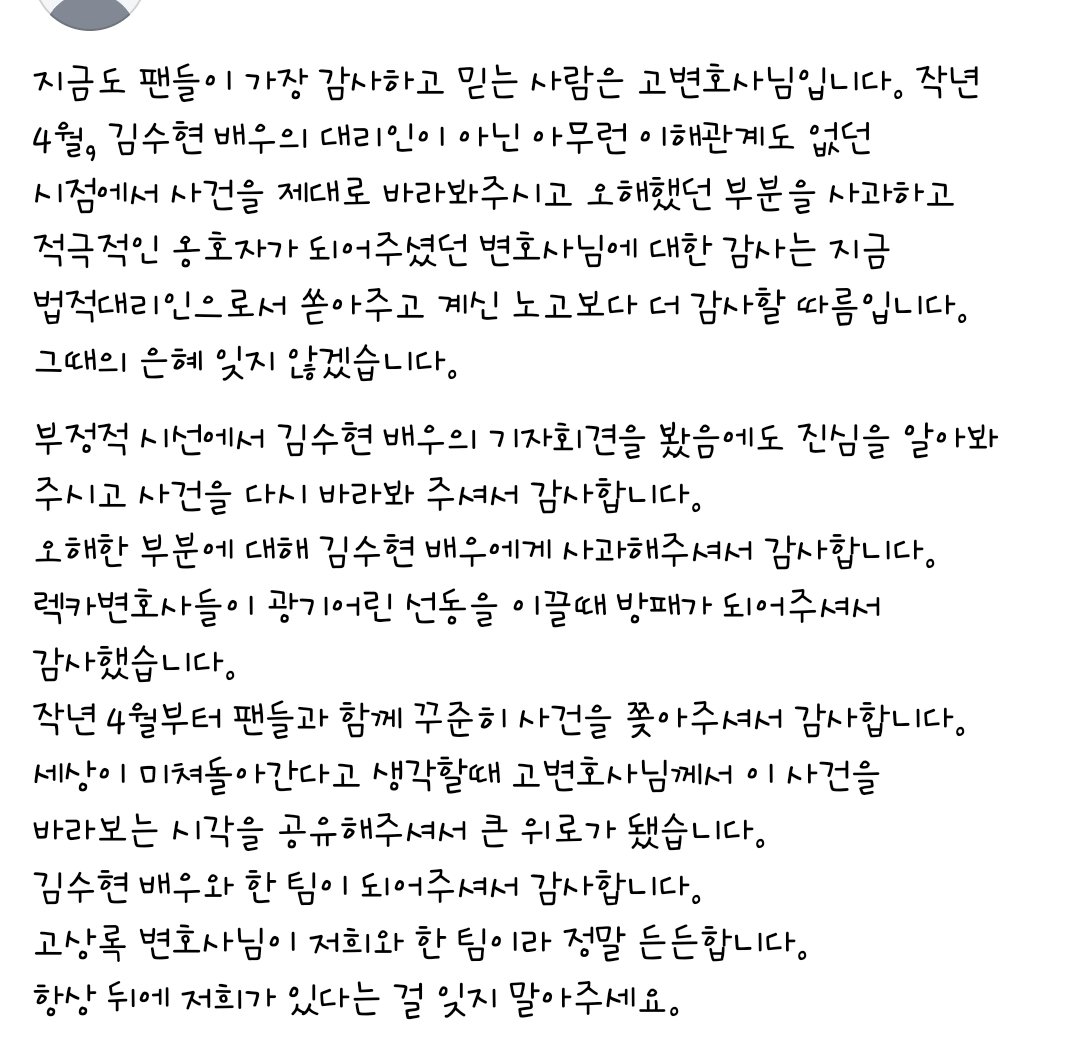 Nevertheless_88's tweet photo. 이번 사건에서 제일 고마운 사람은 자신의 존엄을 지키고 끝내 진실을 증명해준 김수현과 그의 곁을 지켜준 가족과 소속사 식구들

그 다음을 꼽는다면 지금 입에 오르내리는 가세연에게 당한 피해자 연대 속의 어떤 사람도 아님

어제오늘 곱씹어보니 제일 감사한 사람은 지난 25년 4월의 진격의 고변임.
어떤 관련도 없던 제 3자의 입장에서 시작해 김수현의 진심을 봐주시고 사건의 진실을 알아봐주신 분. 가장 감사한 것은 기자회견 이후 렉카변호사들이 미쳐 날뛸때 든든한 방패가 되어주셨던 것. 악플러랑 싸우다가 변호사악플러가 나타나 세상을 선동할때 팬들이 아무것도 할수 없고 이제 포기해야하나 싶던 순간 같은 변호사라는 직함을 달고 그들과 공개적으로 싸워주며 폭주를 멈춰주고 나아가 팬들을 보호해주셨던 유일한 분.

모두가 자신의 입장에서 자신의 이익을 위해 싸운다고 하셨지만 아무 이해관계 없던 시절에 오로지 윤리를 벗어난 변호사들에 대한 사회적 정의구현을 위해 앞장서주셨던 분.

세상이 나빼고 미쳐돌아간다고 생각이 들때 아직 정상인 사람이 있구나 이 세상이 정상으로 돌아갈수있겠구나 희망을 주신 분

이런 분이 김수현과 한 팀이 되었다는 것이 나는 든든하고 감사하다.
우리는 한 배를 탔고 빵꾸나도 물퍼내고 같이 가는거야😎

#김수현 #kimsoohyun
#고상록변호사
#진격의고변