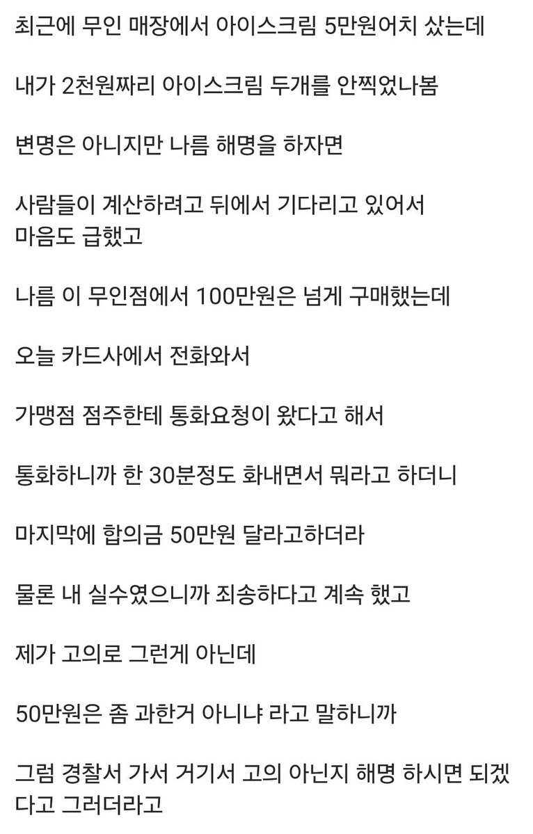 tkddud957's tweet photo. 인류애 개 박살난 아할점

1. 5만원치 사면서 실수로 계산 누락

2. 누적금액 100넘는 나름 단골이었음

3. 가게주인이 카드사를 통해 연락이 옴

4. 통화끝 무렵에 합의금으로 50을 요구함

5. 넘과한거 아니냐고했더니 그럼 경찰서 가자고함

6.  10만원까지는 드리겠다 문자 보내뒀으나 아직 연락이 없음

7. 과거 해당가게를 위해 해줬던 노력들이 스쳐지나감

8. 이제 무인점포에 트라우마 생김