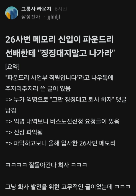 kingwest0219's tweet photo. 20년차 파운드리 수석한테 
그만 징징대고 퇴사하라고 한 사건 ㄷㄷ

1. 20년차 수석이 사내커뮤니티에 회사 현재 상황에 대한 분석 및 걱정이랑 발전 도모하자는 장문글 올림.

2. 거기에 조롱 댓글 단 놈이 한 명 있었는데, 하필 이전글에 가운데가 *처리된 실명이 써있어서 신상 털림
(사람들이 이를 악물고 털었다고 ㄷㄷ)

3. 삼성은 입사하고 반 년 정도는 교육이라 저 신입은 아직 실무도 안한 사람인데 오자마자 조롱글 쓴 것 때문에 활활불탐

4. 결국 사내게시판에 실명닉으로 사과문쓰고, 해당 부서 임원이 손가락 조심하라고 공지함.

5. 사과문쓰고 4시쯤에 인사팀이 불러서 퇴근시켰다고.....

신입은 연수 끝나고 현업으로가면 
회사 생활이 쉽지 않을 듯....
누구 하나 손 내밀어 줄 사람 없을 건데 ㅋㅋ