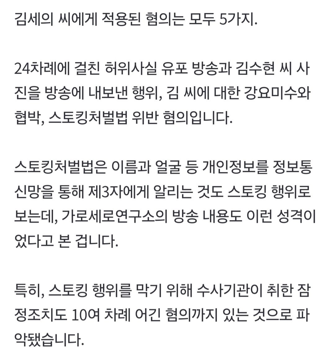 nugusaeyo000's tweet photo. 김세의 씨에게 적용된 혐의는 모두 5가지.

24차례에 걸친 허위사실 유포 방송과 김수현 씨 사진을 방송에 내보낸 행위, 김 씨에 대한 강요미수와 협박, 스토킹처벌법 위반 혐의입니다.

스토킹처벌법은 이름과 얼굴 등 개인정보를 정보통신망을 통해 제3자에게 알리는 것도 스토킹 행위로 보는데, 가로세로연구소의 방송 내용도 이런 성격이었다고 본 겁니다.

특히, 스토킹 행위를 막기 위해 수사기관이 취한 잠정조치도 10여 차례 어긴 혐의까지 있는 것으로 파악됐습니다.

🖊 https://t.co/EaHXi33jir